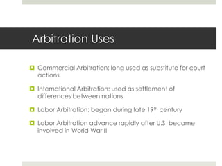  Arbitration UsesCommercial Arbitration: long used as substitute for court actions International Arbitration: used as settlement of differences between nationsLabor Arbitration: began during late 19th centuryLabor Arbitration advance rapidly after U.S. became involved in World War II 