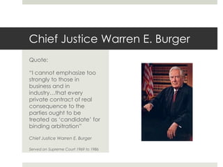 Chief Justice Warren E. BurgerQuote:“I cannot emphasize too strongly to those in business and in industry…that every private contract of real consequence to the parties ought to be treated as ‘candidate’ for binding arbitration”Chief Justice Warren E. BurgerServed on Supreme Court 1969 to 1986