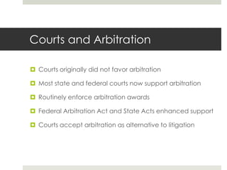 Courts and ArbitrationCourts originally did not favor arbitrationMost state and federal courts now support arbitrationRoutinely enforce arbitration awardsFederal Arbitration Act and State Acts enhanced supportCourts accept arbitration as alternative to litigation
