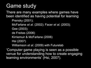 There are many examples where games have been identified as having potential for learning Prensky (2001);  McFarlane  et al . (2002); Facer  et al . (2003);  Gee (2003);  de Freitas (2006) Kirriemuir & McFarlane (2006) Hsi (2007) Williamson  et al . (2009) with Futurelab ‘ Computer game playing is seen as a possible venue for understanding how to create engaging learning environments’ (Hsi, 2007). Game study 