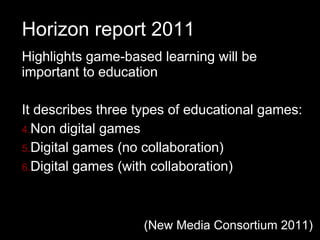 Horizon report 2011 Highlights game-based learning will be important to education It describes three types of educational games: Non digital games Digital games (no collaboration) Digital games (with collaboration) (New Media Consortium 2011) 