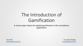 The Introduction of
Gamification
A review paper about the applied gamification in the smartphone
applications
Áron Tóth Dr. Sarolta Tóvölgyi
totharon@erg.bme.hu tovolgyi@erg.bme.hu
 