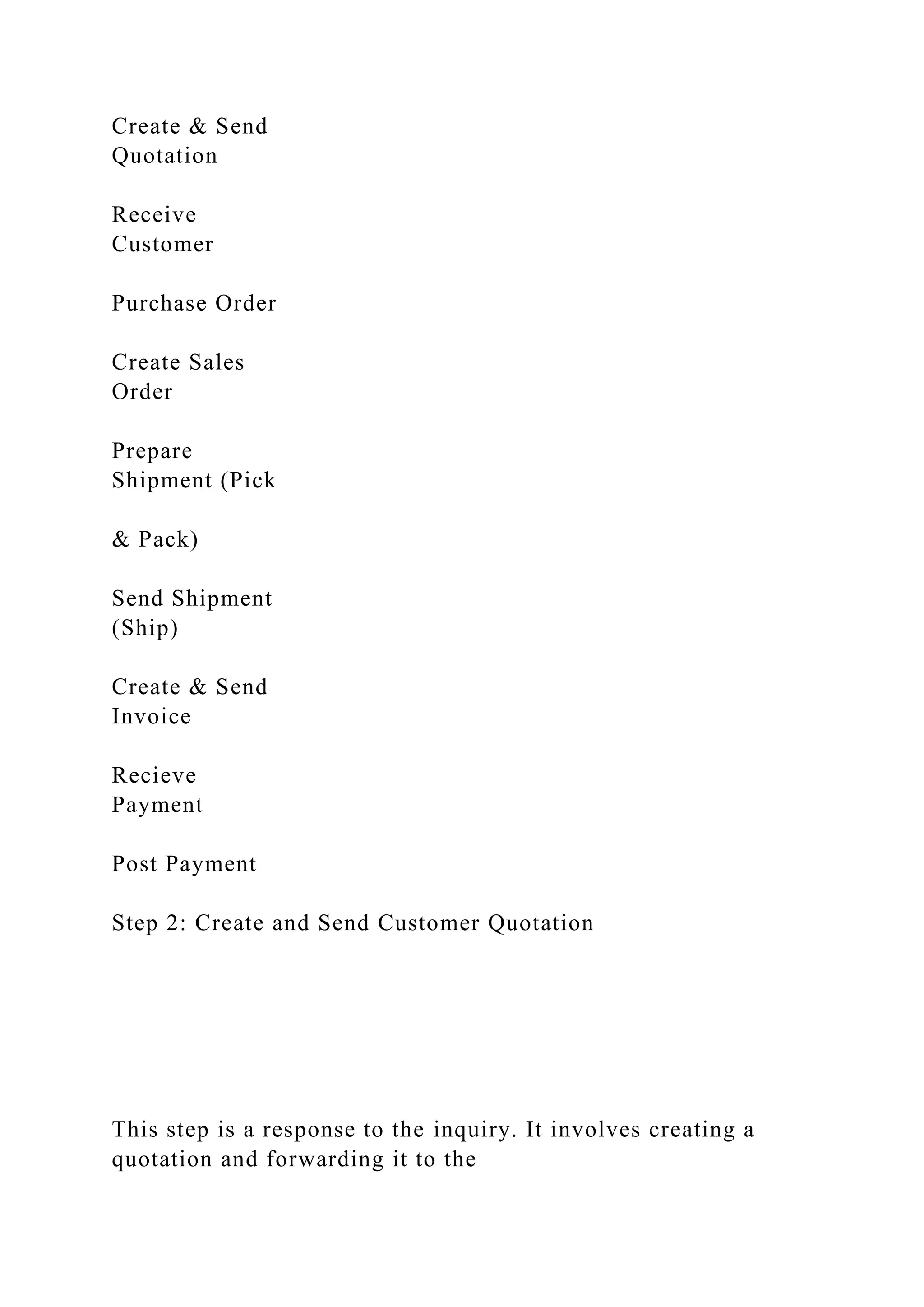Create & Send
Quotation
Receive
Customer
Purchase Order
Create Sales
Order
Prepare
Shipment (Pick
& Pack)
Send Shipment
(Ship)
Create & Send
Invoice
Recieve
Payment
Post Payment
Step 2: Create and Send Customer Quotation
This step is a response to the inquiry. It involves creating a
quotation and forwarding it to the
 