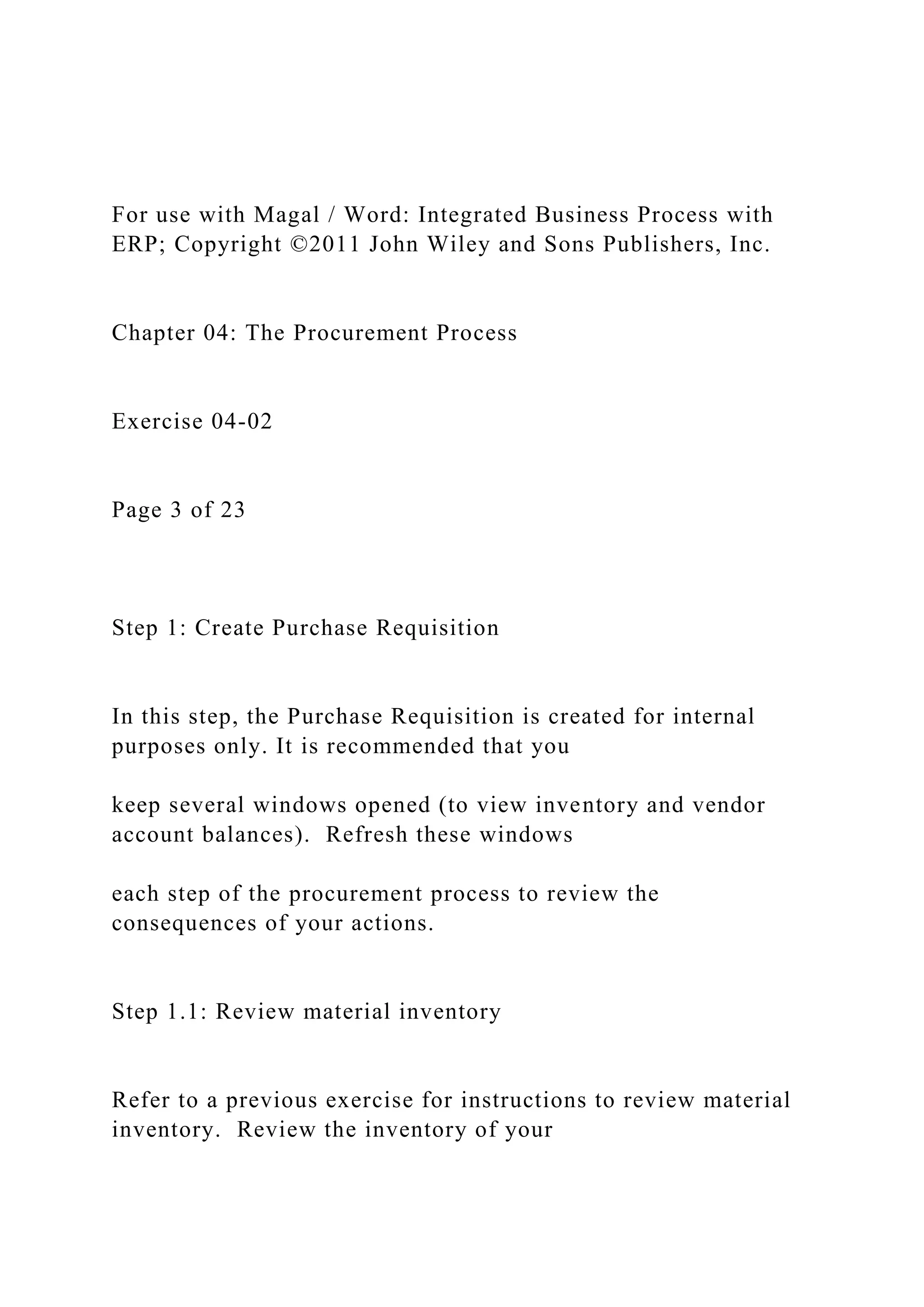 For use with Magal / Word: Integrated Business Process with
ERP; Copyright ©2011 John Wiley and Sons Publishers, Inc.
Chapter 04: The Procurement Process
Exercise 04-02
Page 3 of 23
Step 1: Create Purchase Requisition
In this step, the Purchase Requisition is created for internal
purposes only. It is recommended that you
keep several windows opened (to view inventory and vendor
account balances). Refresh these windows
each step of the procurement process to review the
consequences of your actions.
Step 1.1: Review material inventory
Refer to a previous exercise for instructions to review material
inventory. Review the inventory of your
 