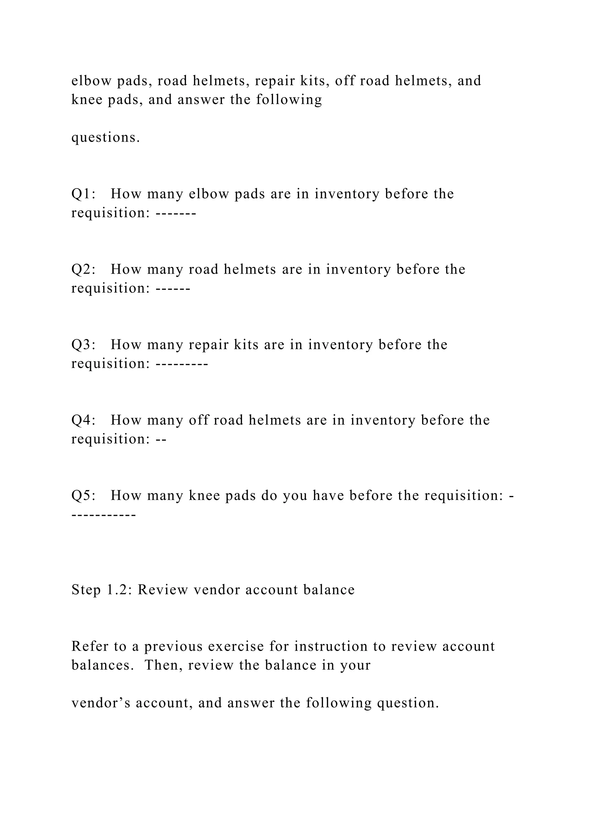 elbow pads, road helmets, repair kits, off road helmets, and
knee pads, and answer the following
questions.
Q1: How many elbow pads are in inventory before the
requisition: -------
Q2: How many road helmets are in inventory before the
requisition: ------
Q3: How many repair kits are in inventory before the
requisition: ---------
Q4: How many off road helmets are in inventory before the
requisition: --
Q5: How many knee pads do you have before the requisition: -
-----------
Step 1.2: Review vendor account balance
Refer to a previous exercise for instruction to review account
balances. Then, review the balance in your
vendor’s account, and answer the following question.
 