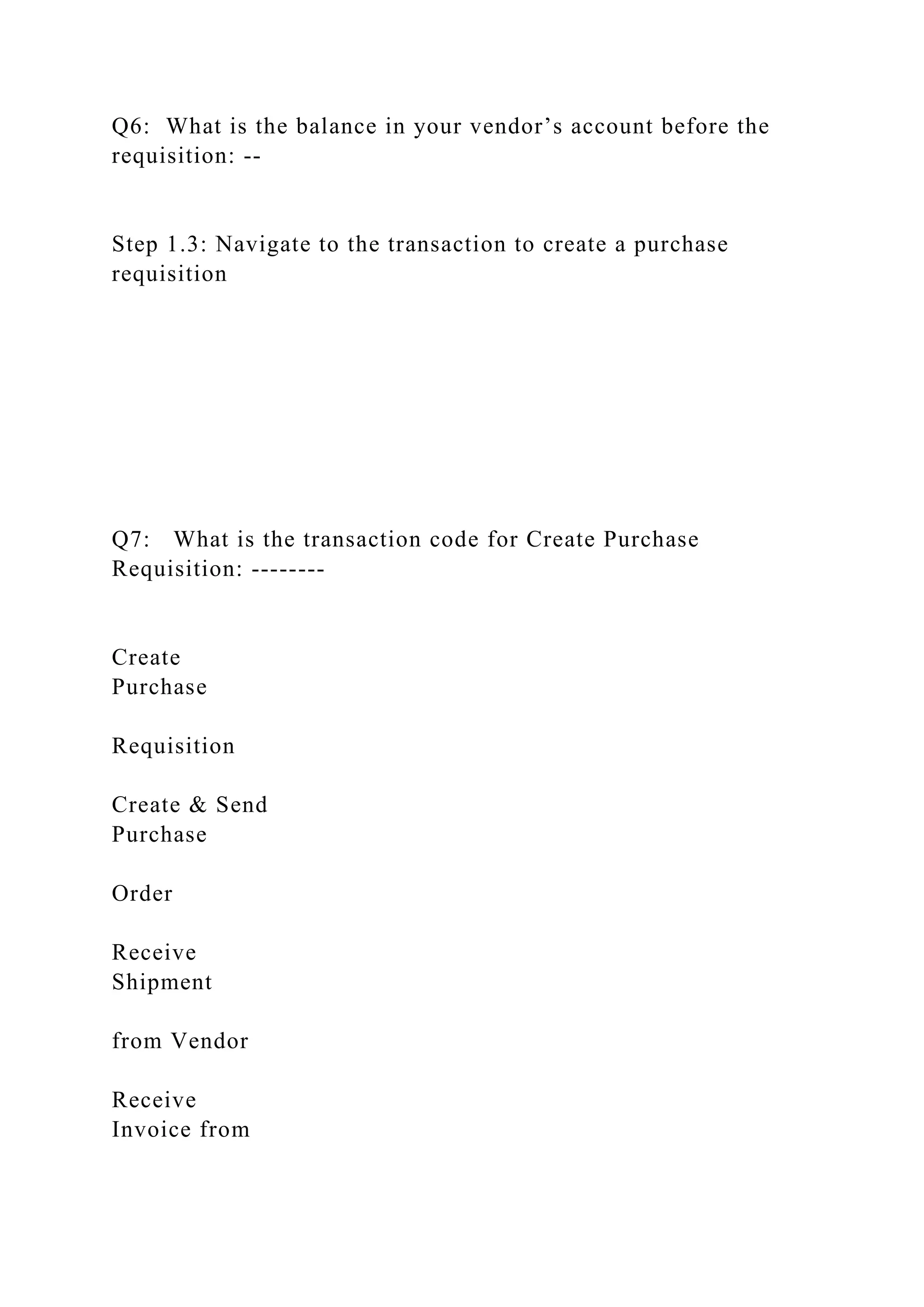 Q6: What is the balance in your vendor’s account before the
requisition: --
Step 1.3: Navigate to the transaction to create a purchase
requisition
Q7: What is the transaction code for Create Purchase
Requisition: --------
Create
Purchase
Requisition
Create & Send
Purchase
Order
Receive
Shipment
from Vendor
Receive
Invoice from
 