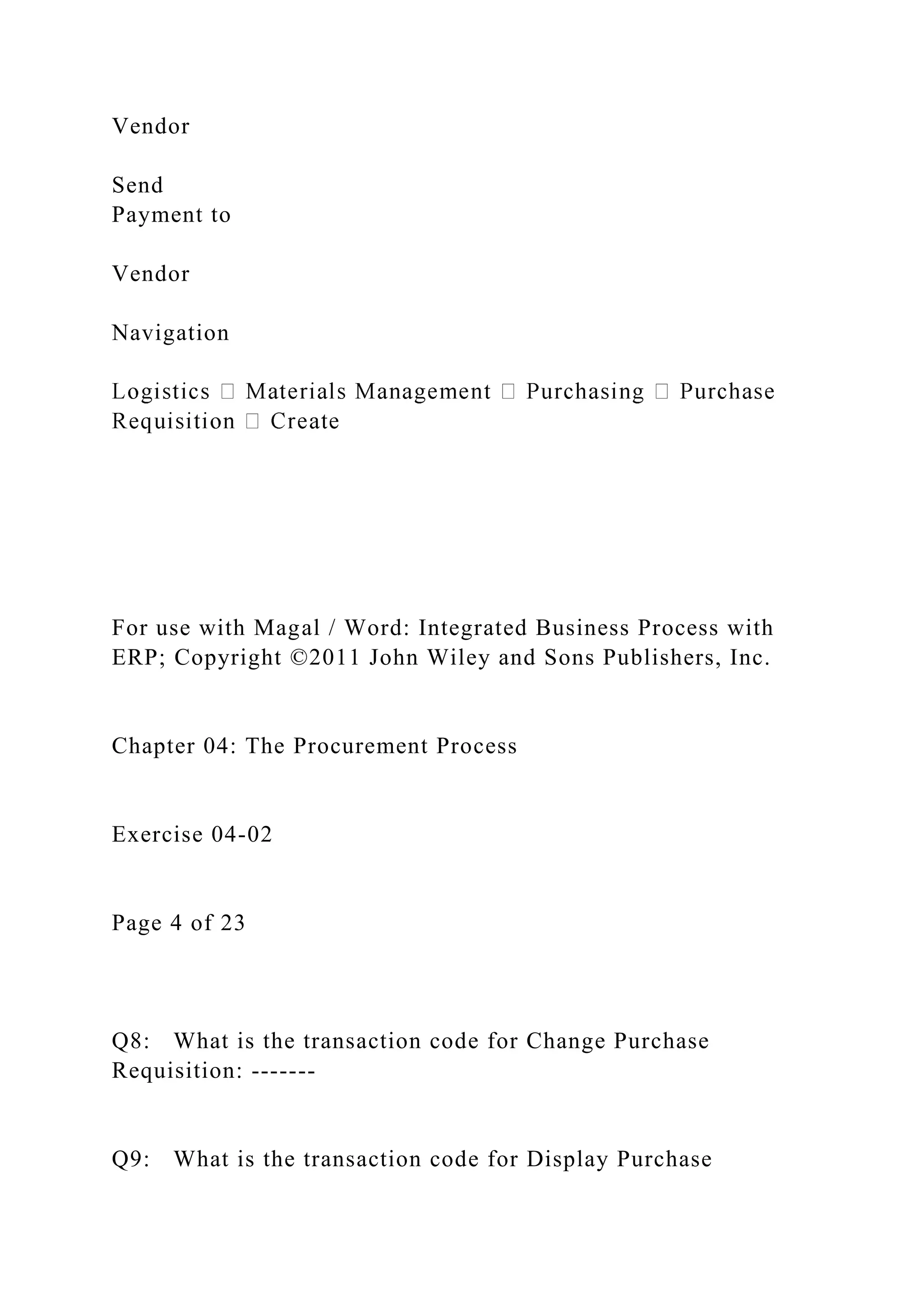 Vendor
Send
Payment to
Vendor
Navigation
For use with Magal / Word: Integrated Business Process with
ERP; Copyright ©2011 John Wiley and Sons Publishers, Inc.
Chapter 04: The Procurement Process
Exercise 04-02
Page 4 of 23
Q8: What is the transaction code for Change Purchase
Requisition: -------
Q9: What is the transaction code for Display Purchase
 