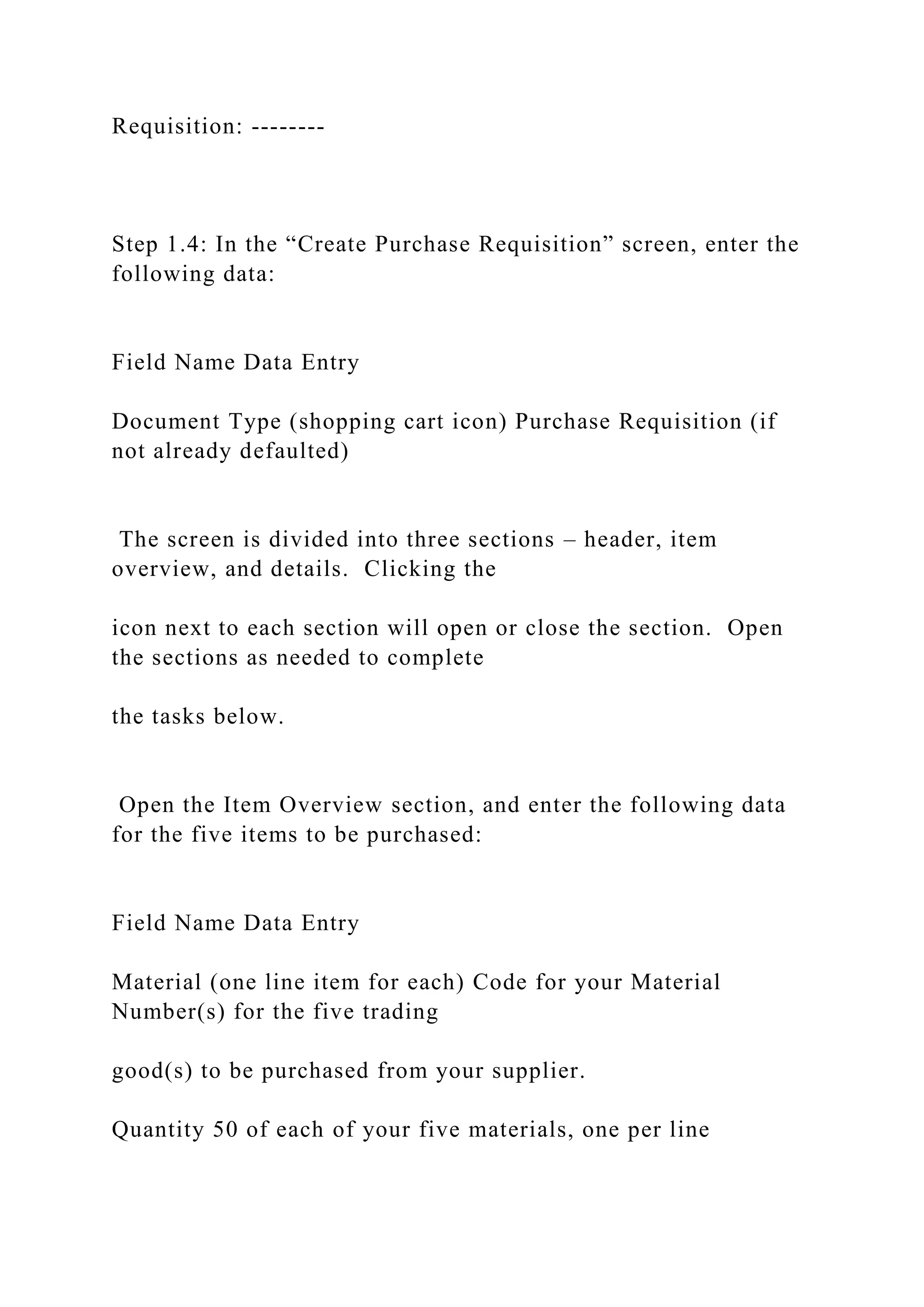 Requisition: --------
Step 1.4: In the “Create Purchase Requisition” screen, enter the
following data:
Field Name Data Entry
Document Type (shopping cart icon) Purchase Requisition (if
not already defaulted)
The screen is divided into three sections – header, item
overview, and details. Clicking the
icon next to each section will open or close the section. Open
the sections as needed to complete
the tasks below.
Open the Item Overview section, and enter the following data
for the five items to be purchased:
Field Name Data Entry
Material (one line item for each) Code for your Material
Number(s) for the five trading
good(s) to be purchased from your supplier.
Quantity 50 of each of your five materials, one per line
 
