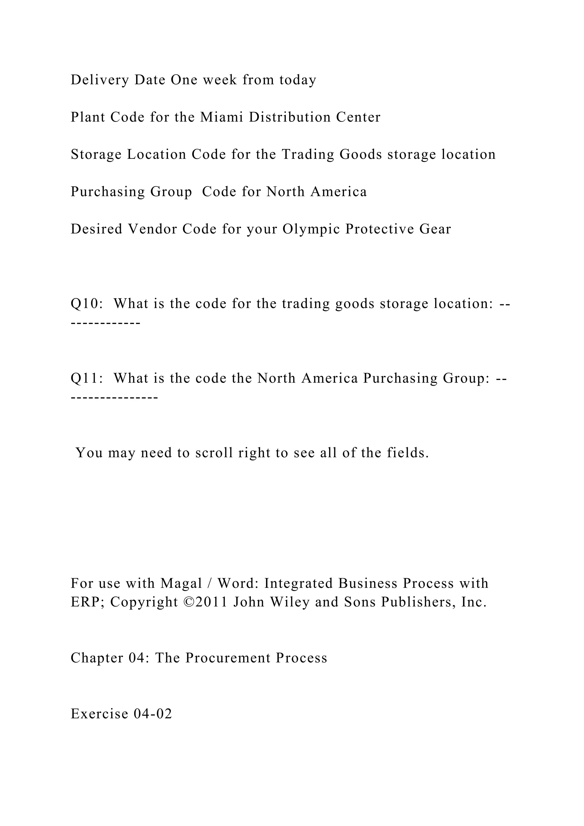 Delivery Date One week from today
Plant Code for the Miami Distribution Center
Storage Location Code for the Trading Goods storage location
Purchasing Group Code for North America
Desired Vendor Code for your Olympic Protective Gear
Q10: What is the code for the trading goods storage location: --
------------
Q11: What is the code the North America Purchasing Group: --
---------------
You may need to scroll right to see all of the fields.
For use with Magal / Word: Integrated Business Process with
ERP; Copyright ©2011 John Wiley and Sons Publishers, Inc.
Chapter 04: The Procurement Process
Exercise 04-02
 