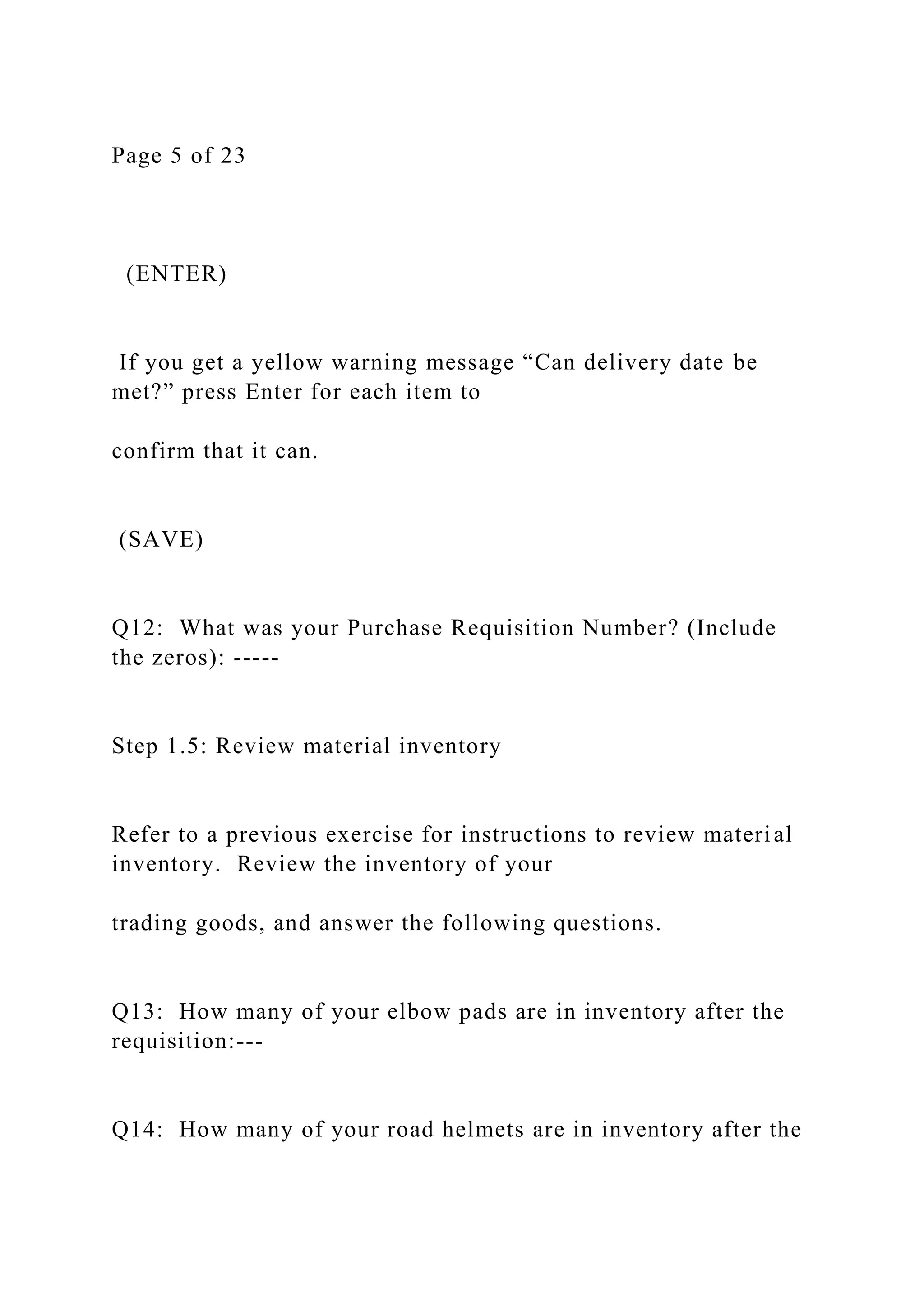 Page 5 of 23
(ENTER)
If you get a yellow warning message “Can delivery date be
met?” press Enter for each item to
confirm that it can.
(SAVE)
Q12: What was your Purchase Requisition Number? (Include
the zeros): -----
Step 1.5: Review material inventory
Refer to a previous exercise for instructions to review material
inventory. Review the inventory of your
trading goods, and answer the following questions.
Q13: How many of your elbow pads are in inventory after the
requisition:---
Q14: How many of your road helmets are in inventory after the
 