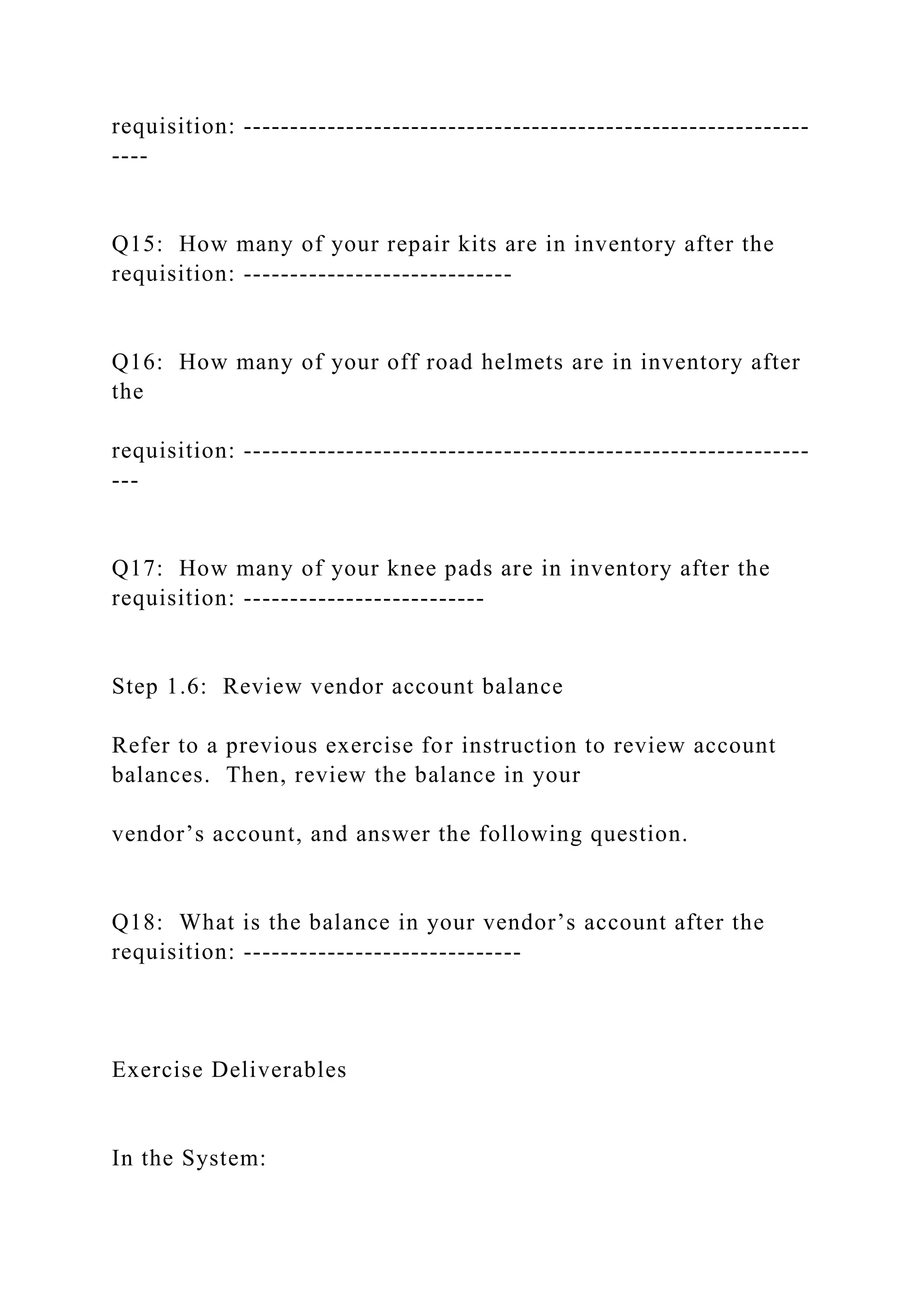 requisition: -------------------------------------------------------------
----
Q15: How many of your repair kits are in inventory after the
requisition: -----------------------------
Q16: How many of your off road helmets are in inventory after
the
requisition: -------------------------------------------------------------
---
Q17: How many of your knee pads are in inventory after the
requisition: --------------------------
Step 1.6: Review vendor account balance
Refer to a previous exercise for instruction to review account
balances. Then, review the balance in your
vendor’s account, and answer the following question.
Q18: What is the balance in your vendor’s account after the
requisition: ------------------------------
Exercise Deliverables
In the System:
 