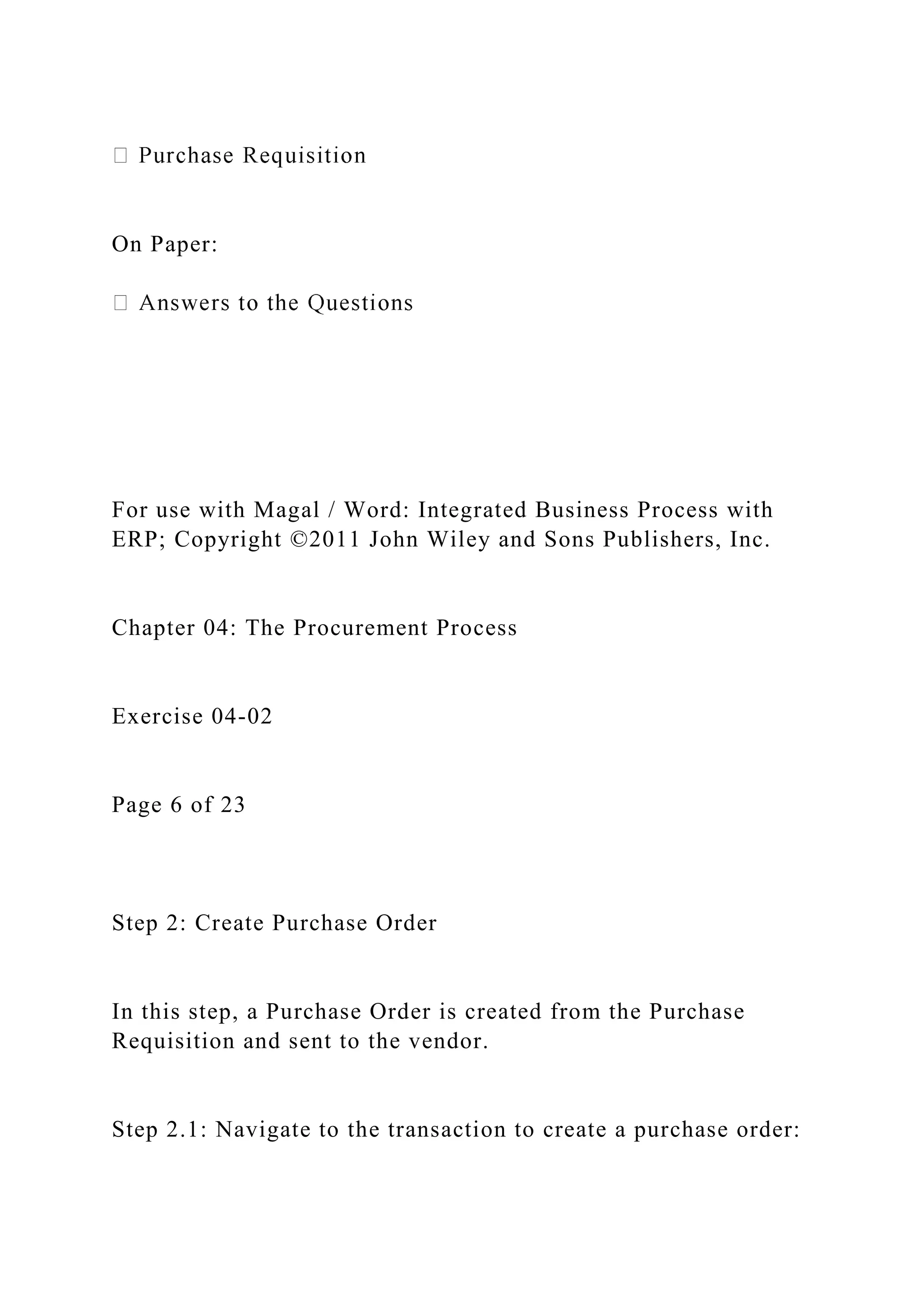 On Paper:
For use with Magal / Word: Integrated Business Process with
ERP; Copyright ©2011 John Wiley and Sons Publishers, Inc.
Chapter 04: The Procurement Process
Exercise 04-02
Page 6 of 23
Step 2: Create Purchase Order
In this step, a Purchase Order is created from the Purchase
Requisition and sent to the vendor.
Step 2.1: Navigate to the transaction to create a purchase order:
 