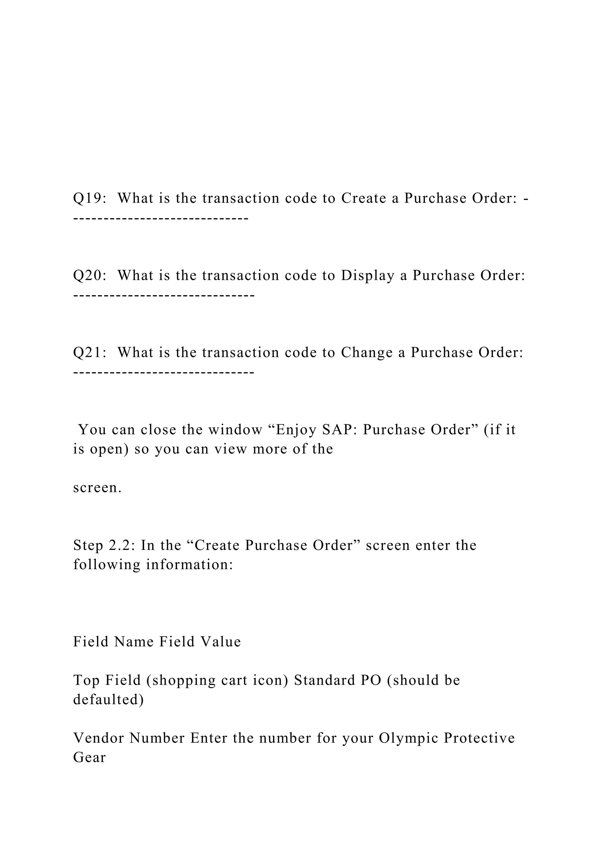 Q19: What is the transaction code to Create a Purchase Order: -
-----------------------------
Q20: What is the transaction code to Display a Purchase Order:
------------------------------
Q21: What is the transaction code to Change a Purchase Order:
------------------------------
You can close the window “Enjoy SAP: Purchase Order” (if it
is open) so you can view more of the
screen.
Step 2.2: In the “Create Purchase Order” screen enter the
following information:
Field Name Field Value
Top Field (shopping cart icon) Standard PO (should be
defaulted)
Vendor Number Enter the number for your Olympic Protective
Gear
 