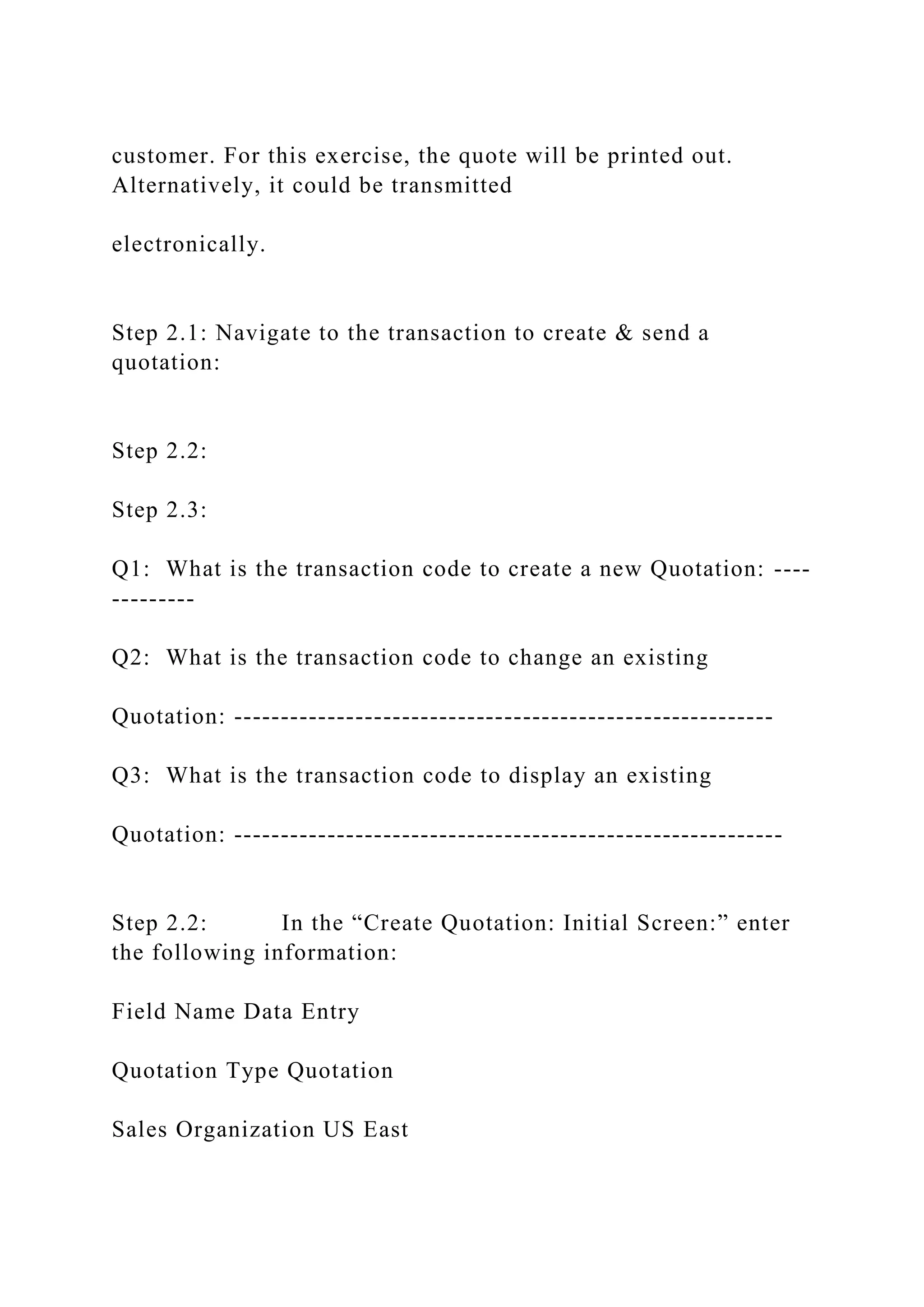 customer. For this exercise, the quote will be printed out.
Alternatively, it could be transmitted
electronically.
Step 2.1: Navigate to the transaction to create & send a
quotation:
Step 2.2:
Step 2.3:
Q1: What is the transaction code to create a new Quotation: ----
---------
Q2: What is the transaction code to change an existing
Quotation: ----------------------------------------------------------
Q3: What is the transaction code to display an existing
Quotation: -----------------------------------------------------------
Step 2.2: In the “Create Quotation: Initial Screen:” enter
the following information:
Field Name Data Entry
Quotation Type Quotation
Sales Organization US East
 