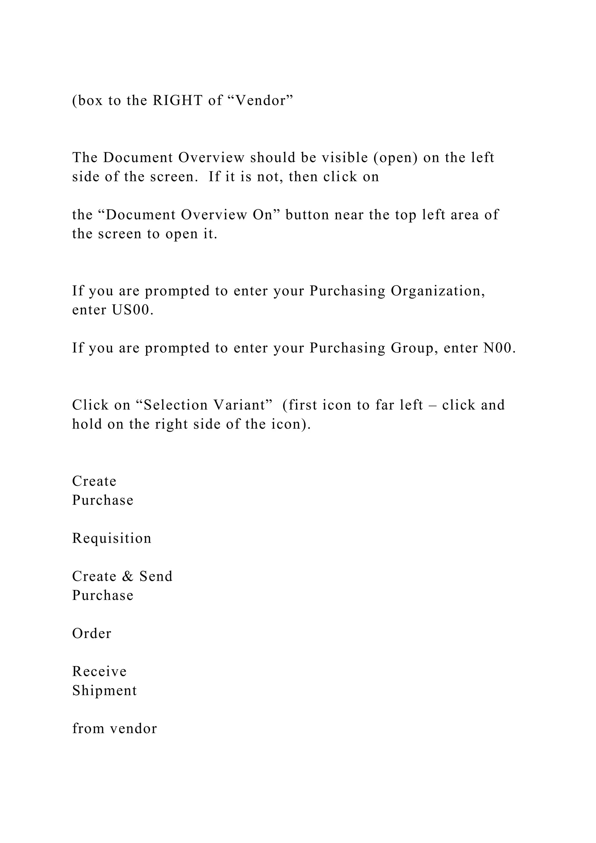 (box to the RIGHT of “Vendor”
The Document Overview should be visible (open) on the left
side of the screen. If it is not, then click on
the “Document Overview On” button near the top left area of
the screen to open it.
If you are prompted to enter your Purchasing Organization,
enter US00.
If you are prompted to enter your Purchasing Group, enter N00.
Click on “Selection Variant” (first icon to far left – click and
hold on the right side of the icon).
Create
Purchase
Requisition
Create & Send
Purchase
Order
Receive
Shipment
from vendor
 