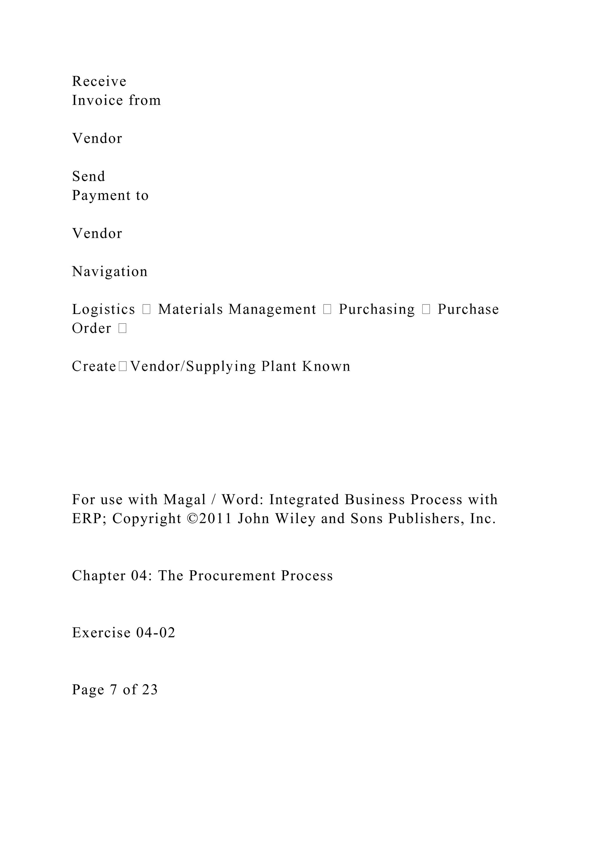 Receive
Invoice from
Vendor
Send
Payment to
Vendor
Navigation
L
For use with Magal / Word: Integrated Business Process with
ERP; Copyright ©2011 John Wiley and Sons Publishers, Inc.
Chapter 04: The Procurement Process
Exercise 04-02
Page 7 of 23
 
