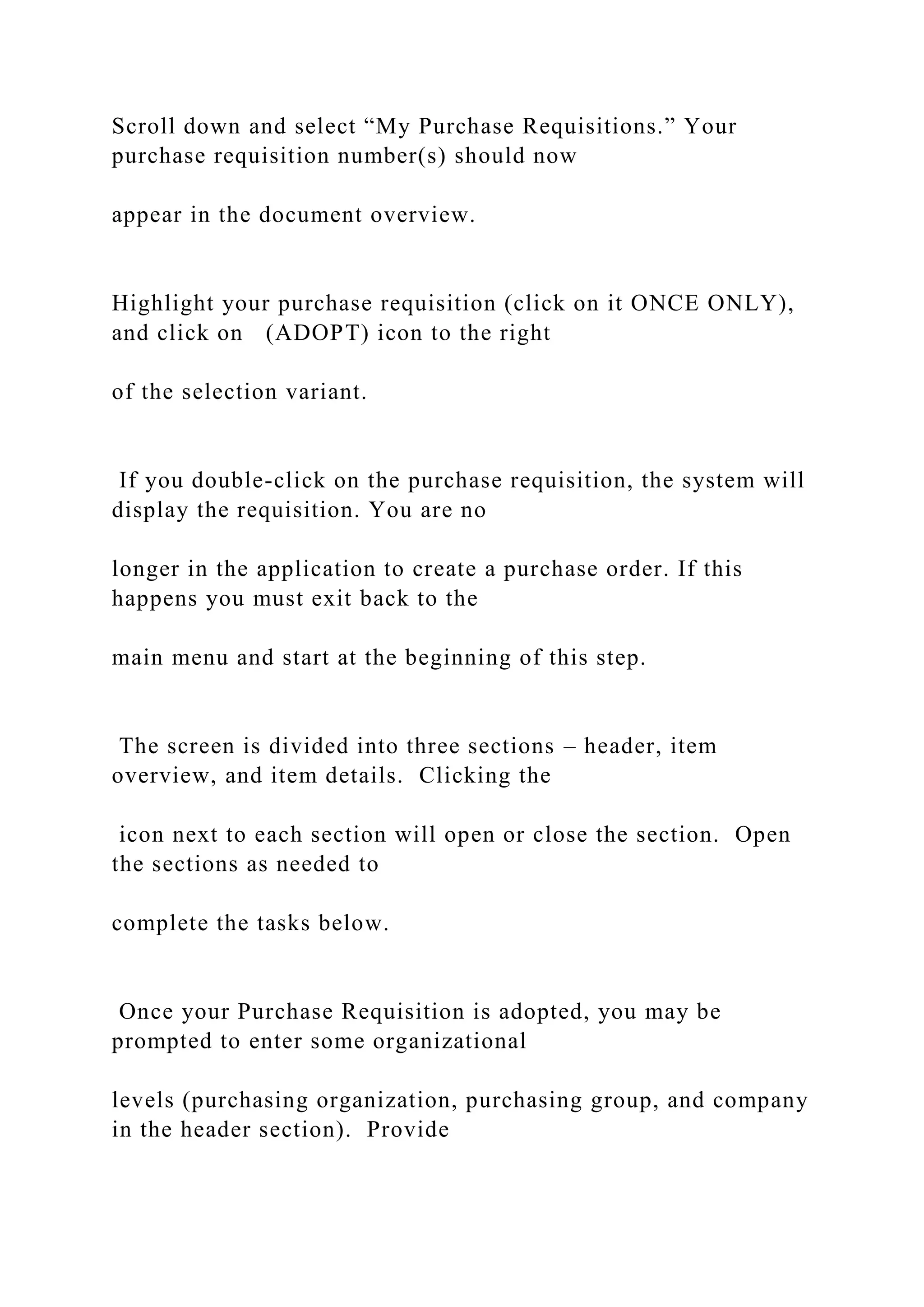 Scroll down and select “My Purchase Requisitions.” Your
purchase requisition number(s) should now
appear in the document overview.
Highlight your purchase requisition (click on it ONCE ONLY),
and click on (ADOPT) icon to the right
of the selection variant.
If you double-click on the purchase requisition, the system will
display the requisition. You are no
longer in the application to create a purchase order. If this
happens you must exit back to the
main menu and start at the beginning of this step.
The screen is divided into three sections – header, item
overview, and item details. Clicking the
icon next to each section will open or close the section. Open
the sections as needed to
complete the tasks below.
Once your Purchase Requisition is adopted, you may be
prompted to enter some organizational
levels (purchasing organization, purchasing group, and company
in the header section). Provide
 
