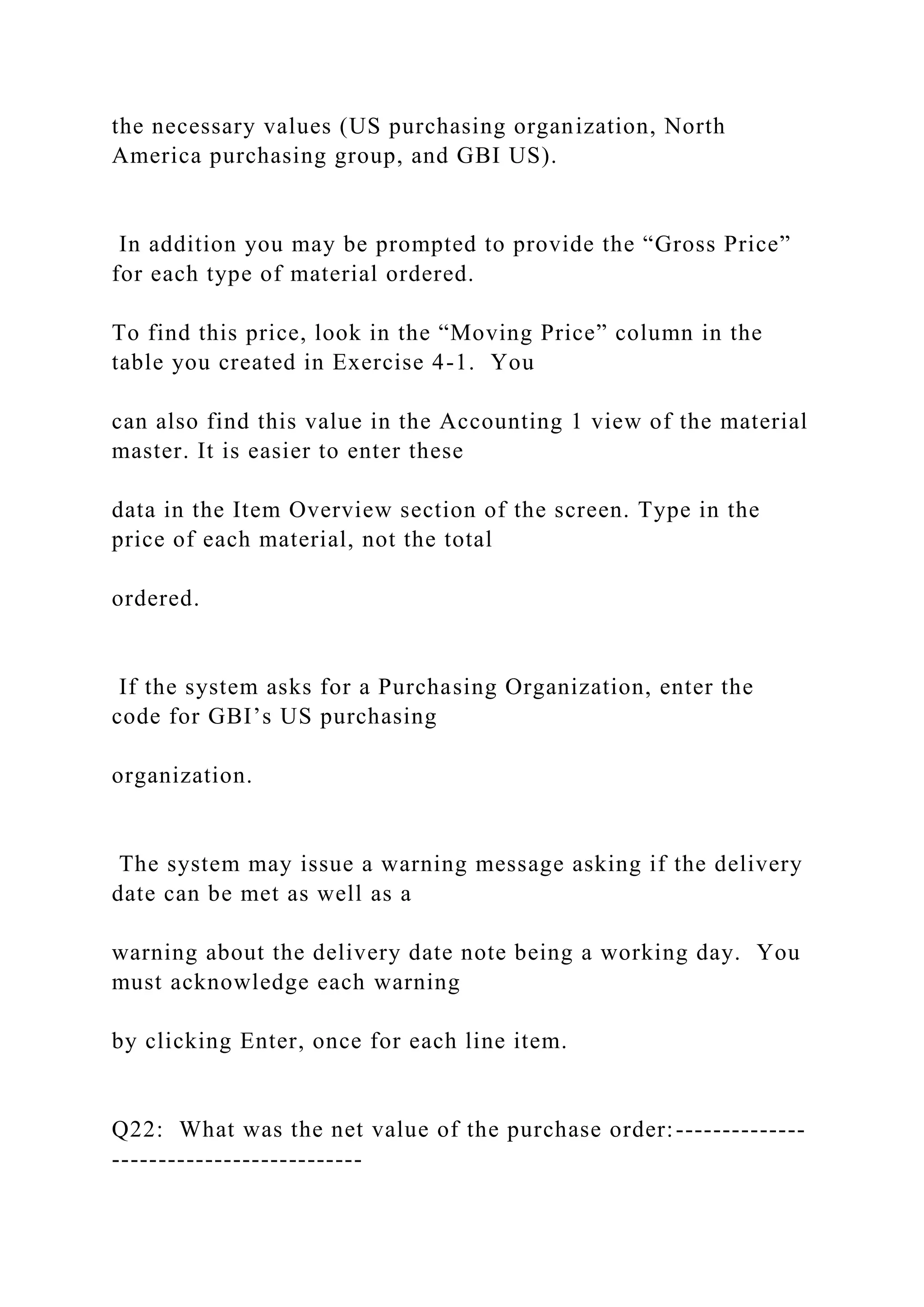 the necessary values (US purchasing organization, North
America purchasing group, and GBI US).
In addition you may be prompted to provide the “Gross Price”
for each type of material ordered.
To find this price, look in the “Moving Price” column in the
table you created in Exercise 4-1. You
can also find this value in the Accounting 1 view of the material
master. It is easier to enter these
data in the Item Overview section of the screen. Type in the
price of each material, not the total
ordered.
If the system asks for a Purchasing Organization, enter the
code for GBI’s US purchasing
organization.
The system may issue a warning message asking if the delivery
date can be met as well as a
warning about the delivery date note being a working day. You
must acknowledge each warning
by clicking Enter, once for each line item.
Q22: What was the net value of the purchase order:--------------
---------------------------
 
