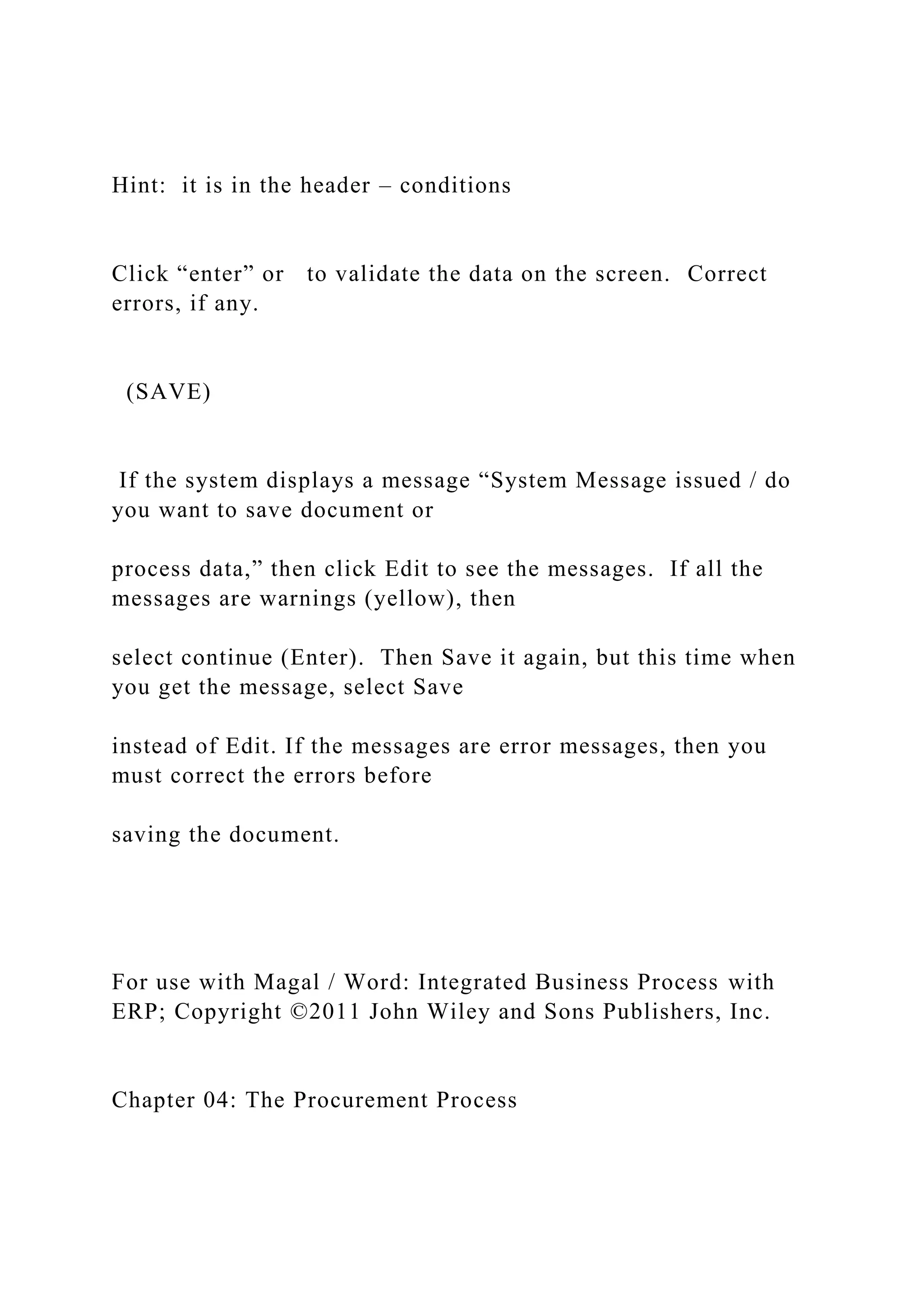 Hint: it is in the header – conditions
Click “enter” or to validate the data on the screen. Correct
errors, if any.
(SAVE)
If the system displays a message “System Message issued / do
you want to save document or
process data,” then click Edit to see the messages. If all the
messages are warnings (yellow), then
select continue (Enter). Then Save it again, but this time when
you get the message, select Save
instead of Edit. If the messages are error messages, then you
must correct the errors before
saving the document.
For use with Magal / Word: Integrated Business Process with
ERP; Copyright ©2011 John Wiley and Sons Publishers, Inc.
Chapter 04: The Procurement Process
 