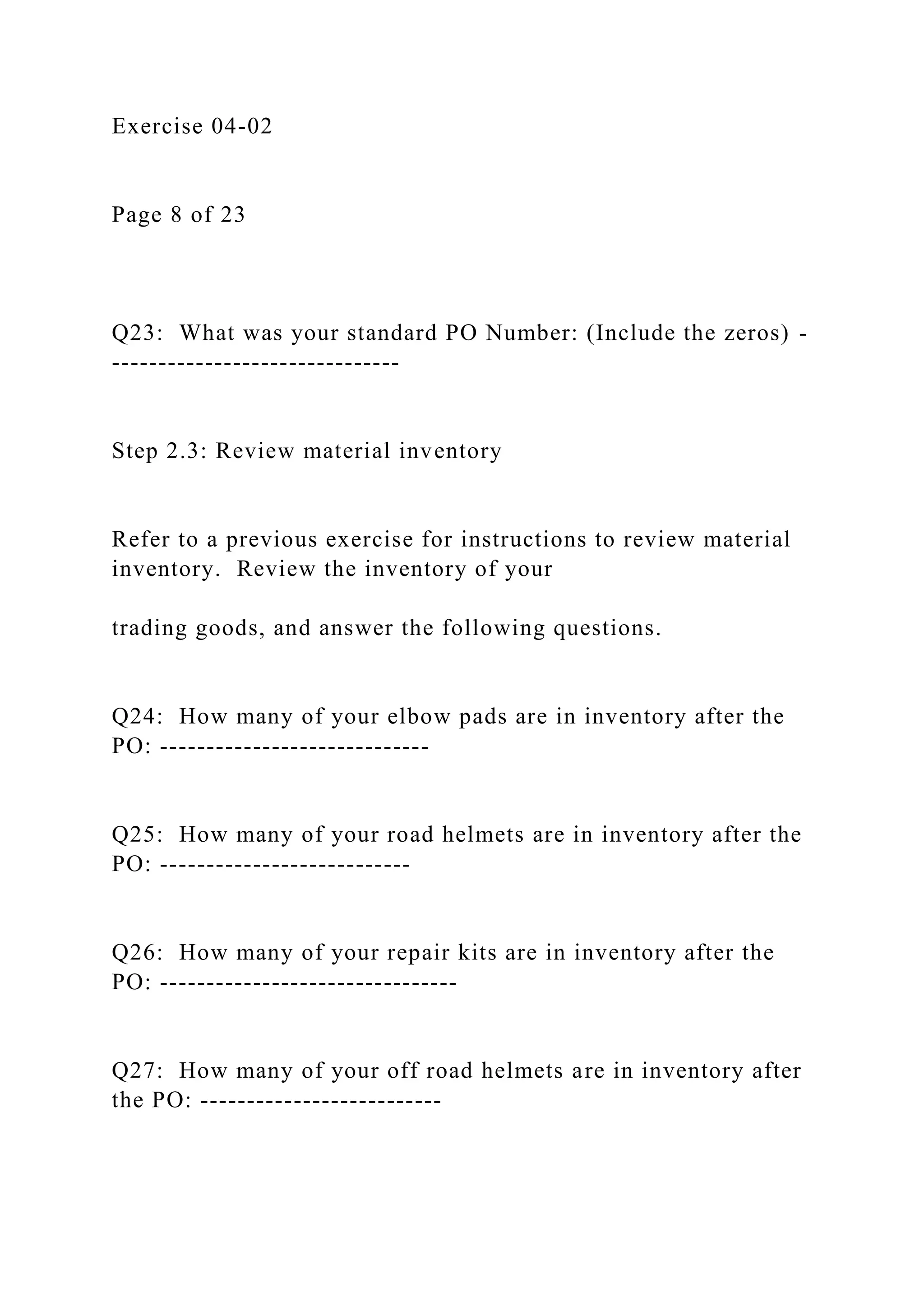 Exercise 04-02
Page 8 of 23
Q23: What was your standard PO Number: (Include the zeros) -
-------------------------------
Step 2.3: Review material inventory
Refer to a previous exercise for instructions to review material
inventory. Review the inventory of your
trading goods, and answer the following questions.
Q24: How many of your elbow pads are in inventory after the
PO: -----------------------------
Q25: How many of your road helmets are in inventory after the
PO: ---------------------------
Q26: How many of your repair kits are in inventory after the
PO: --------------------------------
Q27: How many of your off road helmets are in inventory after
the PO: --------------------------
 