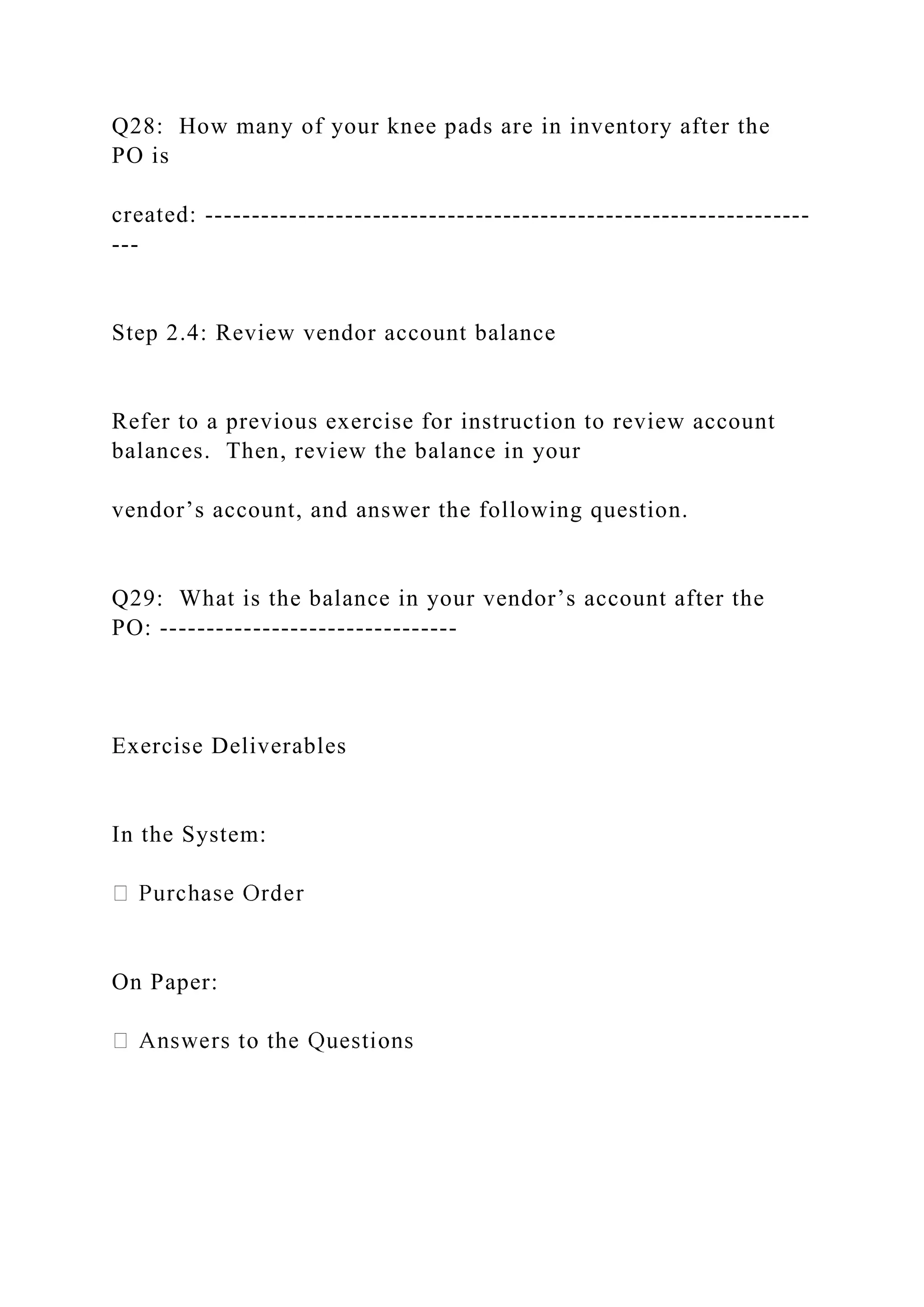 Q28: How many of your knee pads are in inventory after the
PO is
created: -----------------------------------------------------------------
---
Step 2.4: Review vendor account balance
Refer to a previous exercise for instruction to review account
balances. Then, review the balance in your
vendor’s account, and answer the following question.
Q29: What is the balance in your vendor’s account after the
PO: --------------------------------
Exercise Deliverables
In the System:
On Paper:
 