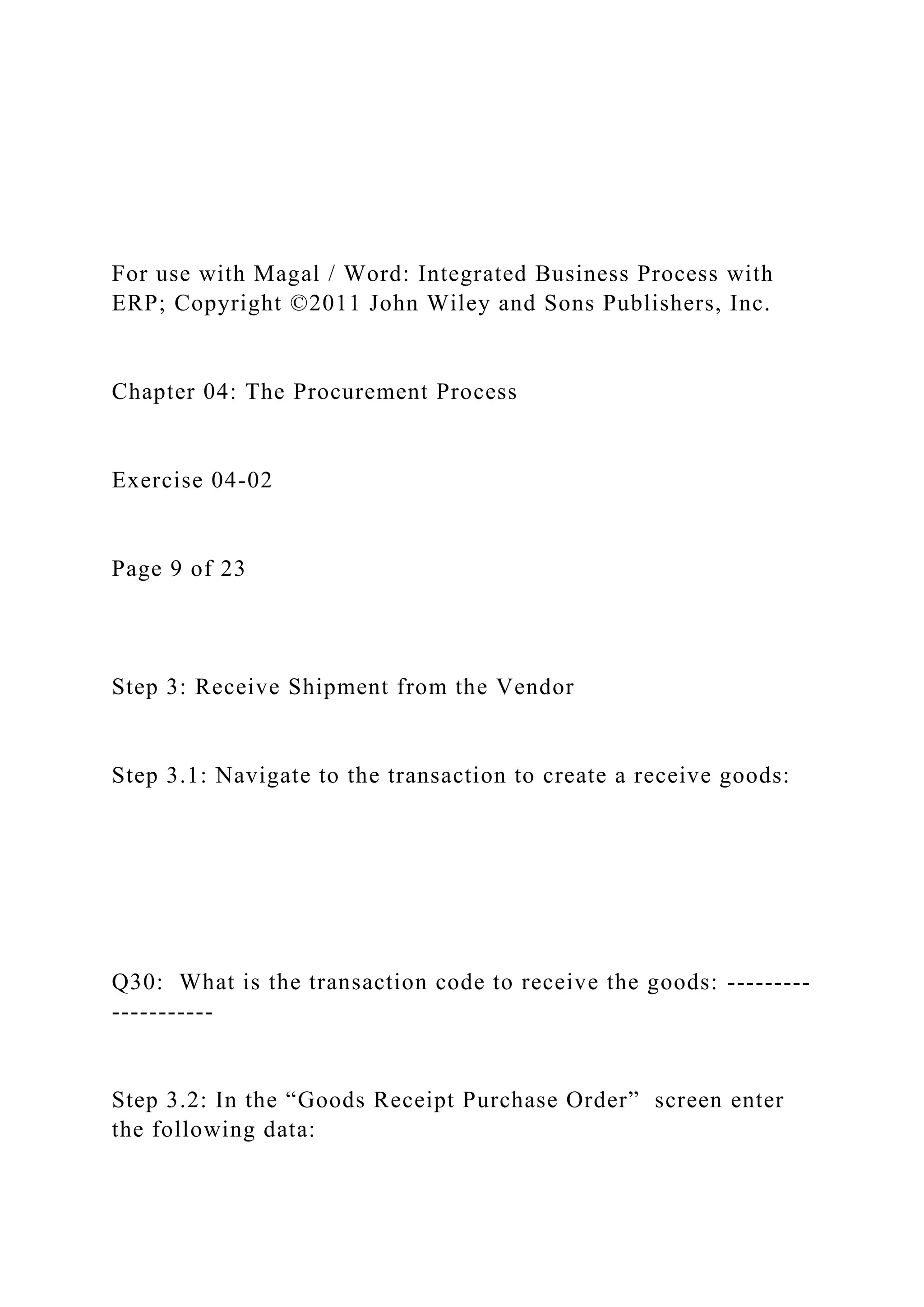 For use with Magal / Word: Integrated Business Process with
ERP; Copyright ©2011 John Wiley and Sons Publishers, Inc.
Chapter 04: The Procurement Process
Exercise 04-02
Page 9 of 23
Step 3: Receive Shipment from the Vendor
Step 3.1: Navigate to the transaction to create a receive goods:
Q30: What is the transaction code to receive the goods: ---------
-----------
Step 3.2: In the “Goods Receipt Purchase Order” screen enter
the following data:
 