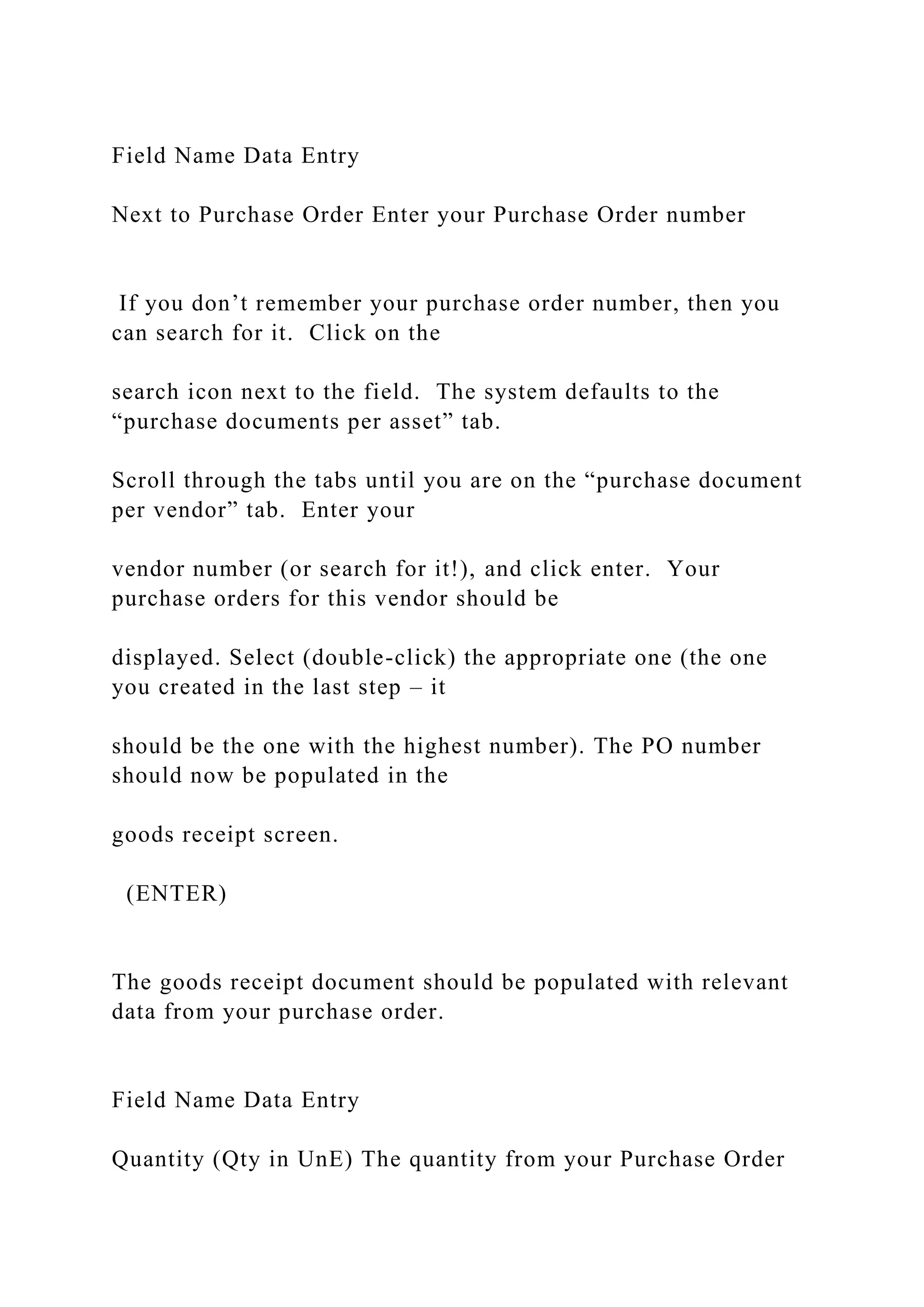 Field Name Data Entry
Next to Purchase Order Enter your Purchase Order number
If you don’t remember your purchase order number, then you
can search for it. Click on the
search icon next to the field. The system defaults to the
“purchase documents per asset” tab.
Scroll through the tabs until you are on the “purchase document
per vendor” tab. Enter your
vendor number (or search for it!), and click enter. Your
purchase orders for this vendor should be
displayed. Select (double-click) the appropriate one (the one
you created in the last step – it
should be the one with the highest number). The PO number
should now be populated in the
goods receipt screen.
(ENTER)
The goods receipt document should be populated with relevant
data from your purchase order.
Field Name Data Entry
Quantity (Qty in UnE) The quantity from your Purchase Order
 