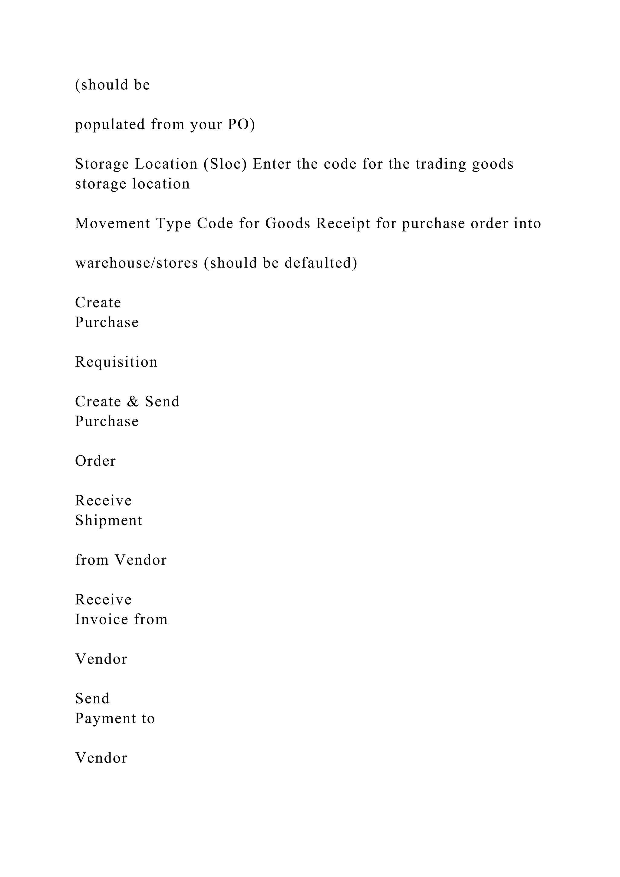 (should be
populated from your PO)
Storage Location (Sloc) Enter the code for the trading goods
storage location
Movement Type Code for Goods Receipt for purchase order into
warehouse/stores (should be defaulted)
Create
Purchase
Requisition
Create & Send
Purchase
Order
Receive
Shipment
from Vendor
Receive
Invoice from
Vendor
Send
Payment to
Vendor
 