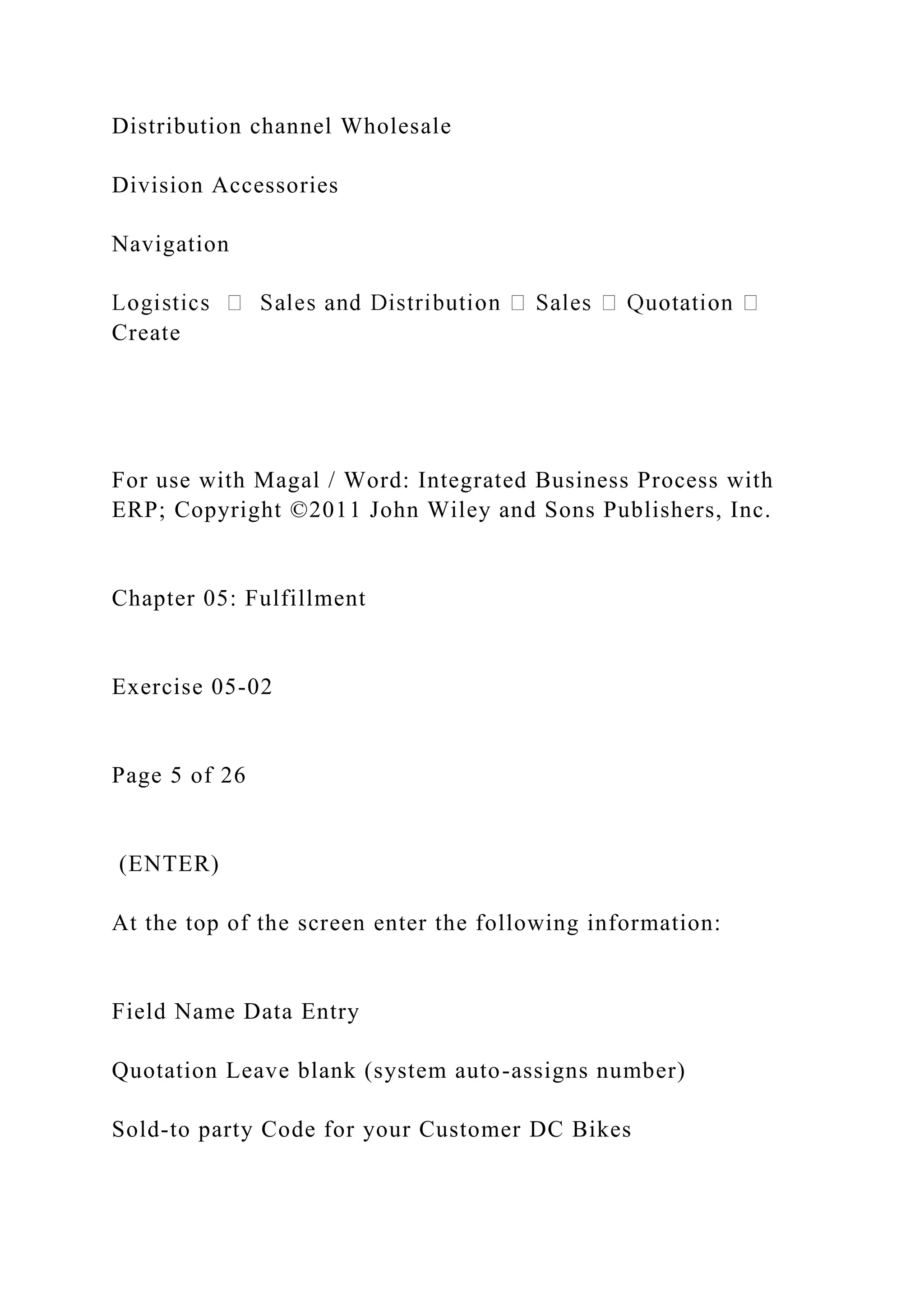 Distribution channel Wholesale
Division Accessories
Navigation
Create
For use with Magal / Word: Integrated Business Process with
ERP; Copyright ©2011 John Wiley and Sons Publishers, Inc.
Chapter 05: Fulfillment
Exercise 05-02
Page 5 of 26
(ENTER)
At the top of the screen enter the following information:
Field Name Data Entry
Quotation Leave blank (system auto-assigns number)
Sold-to party Code for your Customer DC Bikes
 