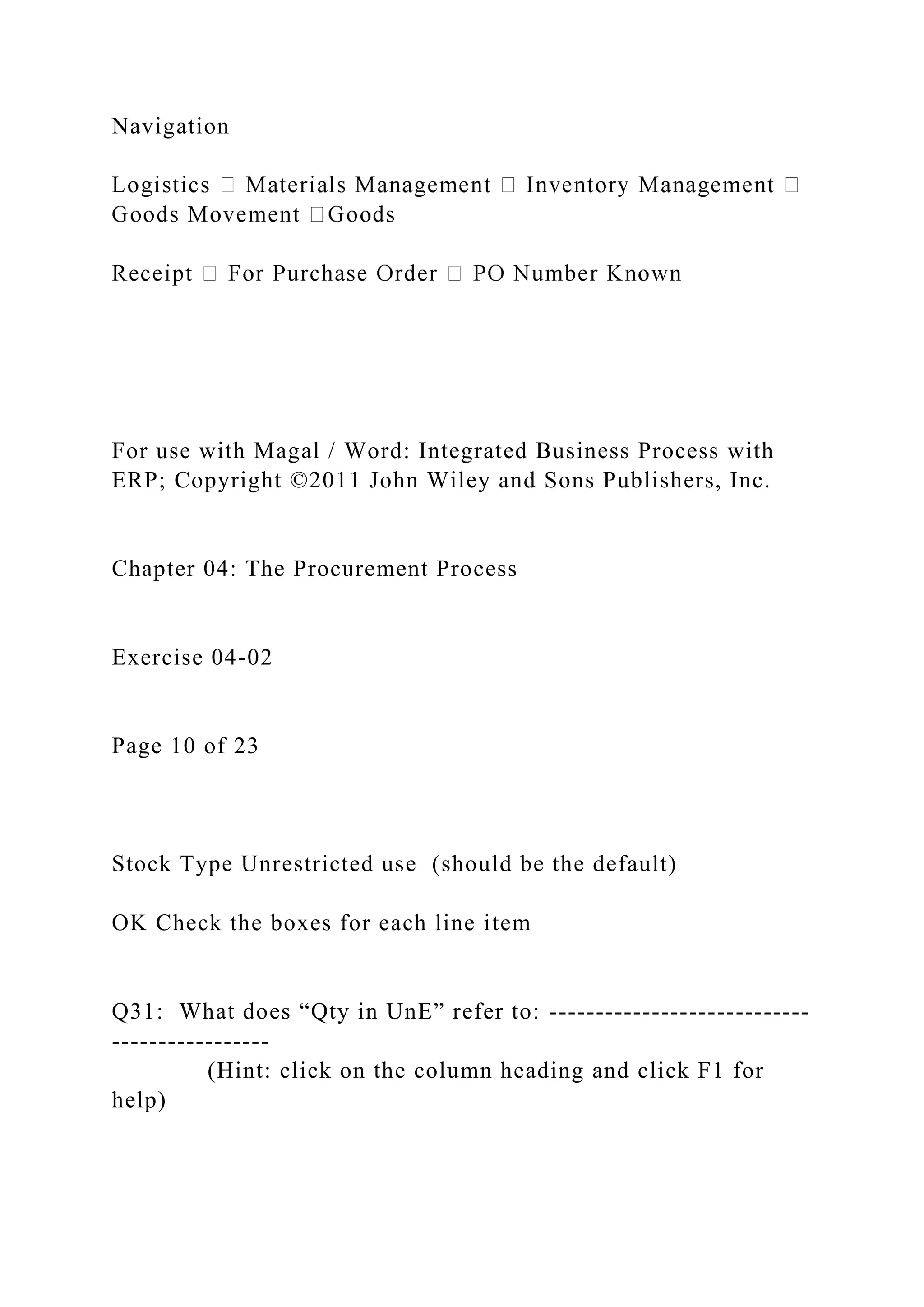 Navigation
For use with Magal / Word: Integrated Business Process with
ERP; Copyright ©2011 John Wiley and Sons Publishers, Inc.
Chapter 04: The Procurement Process
Exercise 04-02
Page 10 of 23
Stock Type Unrestricted use (should be the default)
OK Check the boxes for each line item
Q31: What does “Qty in UnE” refer to: ----------------------------
-----------------
(Hint: click on the column heading and click F1 for
help)
 