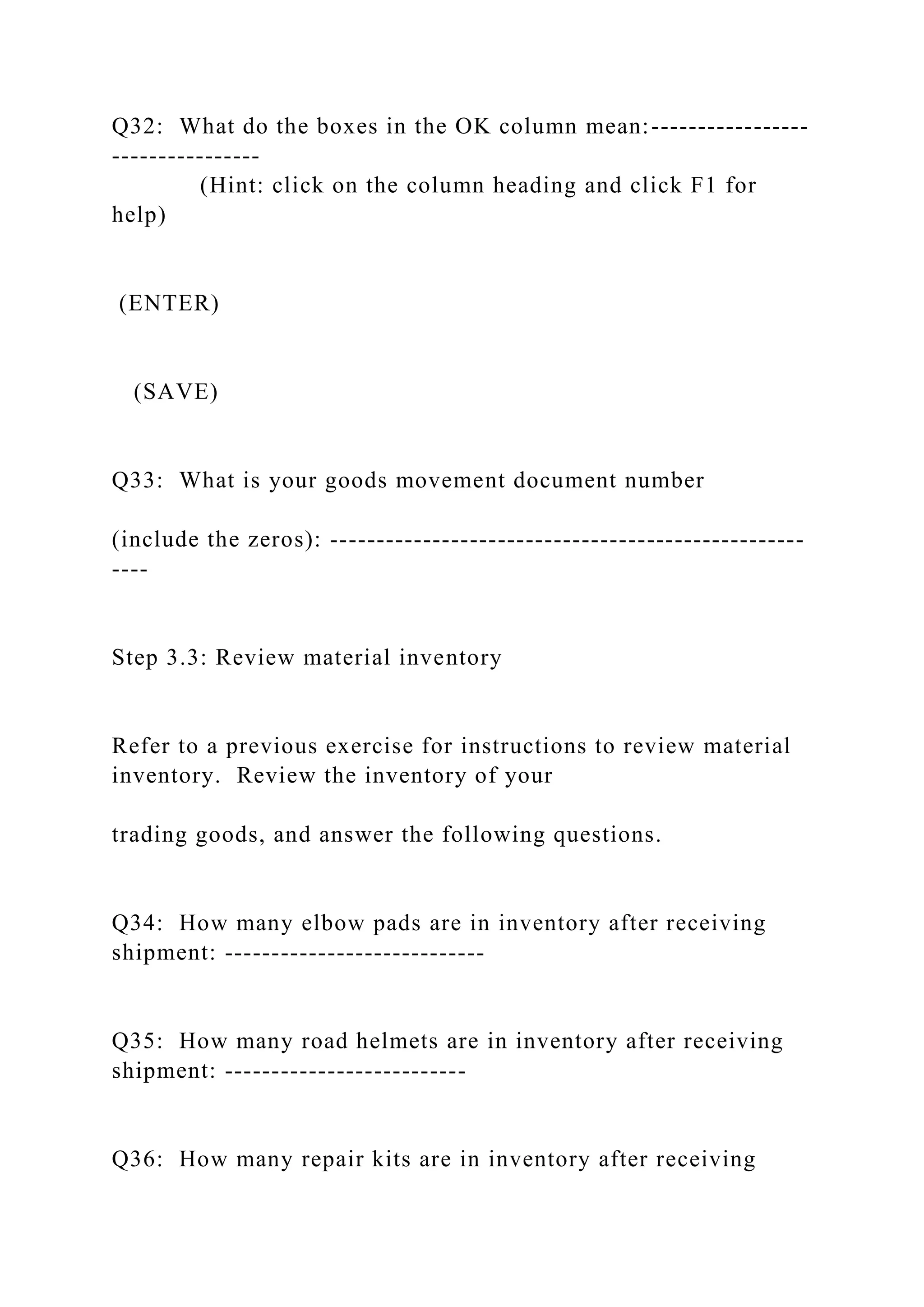 Q32: What do the boxes in the OK column mean:-----------------
----------------
(Hint: click on the column heading and click F1 for
help)
(ENTER)
(SAVE)
Q33: What is your goods movement document number
(include the zeros): ---------------------------------------------------
----
Step 3.3: Review material inventory
Refer to a previous exercise for instructions to review material
inventory. Review the inventory of your
trading goods, and answer the following questions.
Q34: How many elbow pads are in inventory after receiving
shipment: ----------------------------
Q35: How many road helmets are in inventory after receiving
shipment: --------------------------
Q36: How many repair kits are in inventory after receiving
 