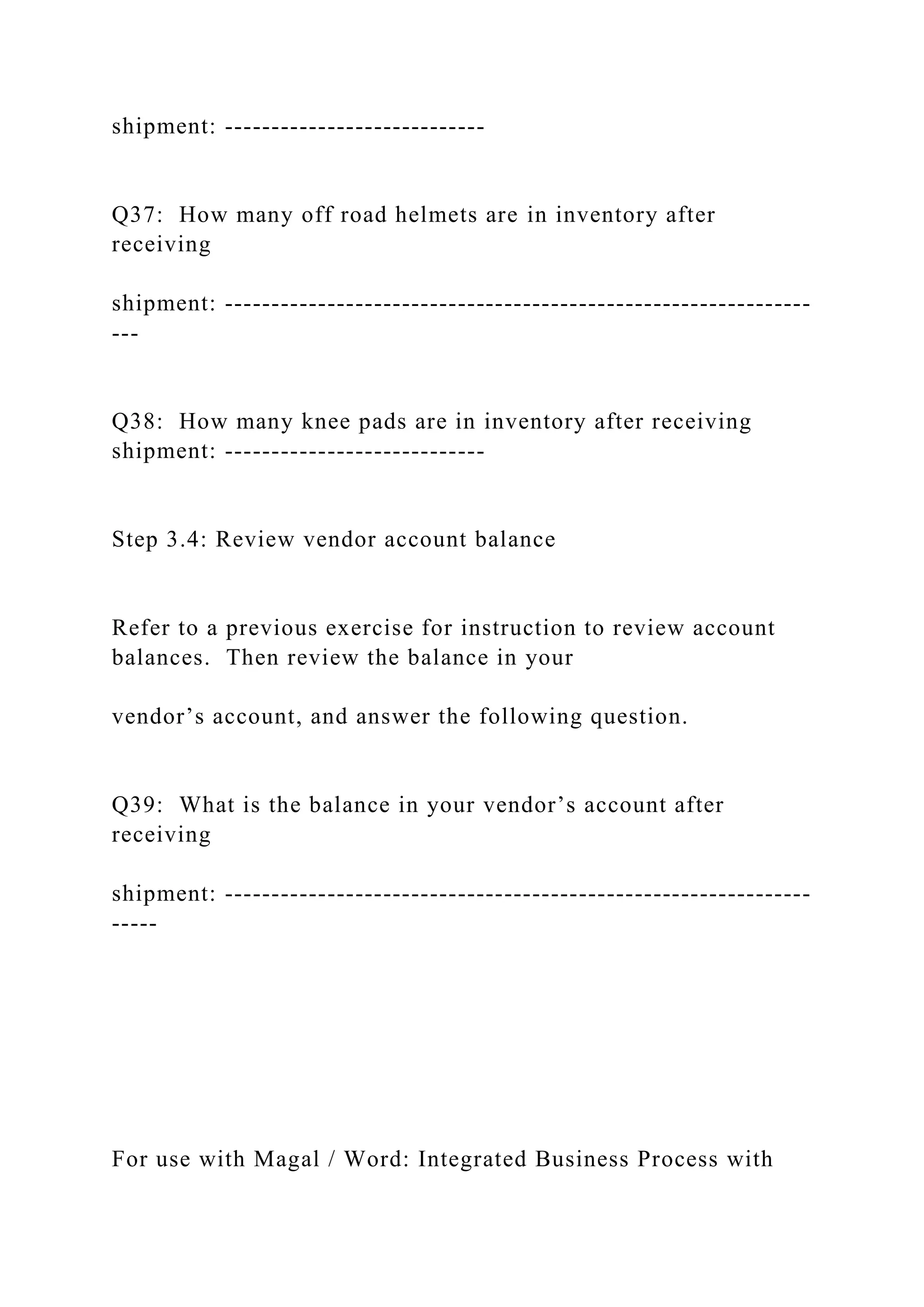 shipment: ----------------------------
Q37: How many off road helmets are in inventory after
receiving
shipment: ---------------------------------------------------------------
---
Q38: How many knee pads are in inventory after receiving
shipment: ----------------------------
Step 3.4: Review vendor account balance
Refer to a previous exercise for instruction to review account
balances. Then review the balance in your
vendor’s account, and answer the following question.
Q39: What is the balance in your vendor’s account after
receiving
shipment: ---------------------------------------------------------------
-----
For use with Magal / Word: Integrated Business Process with
 