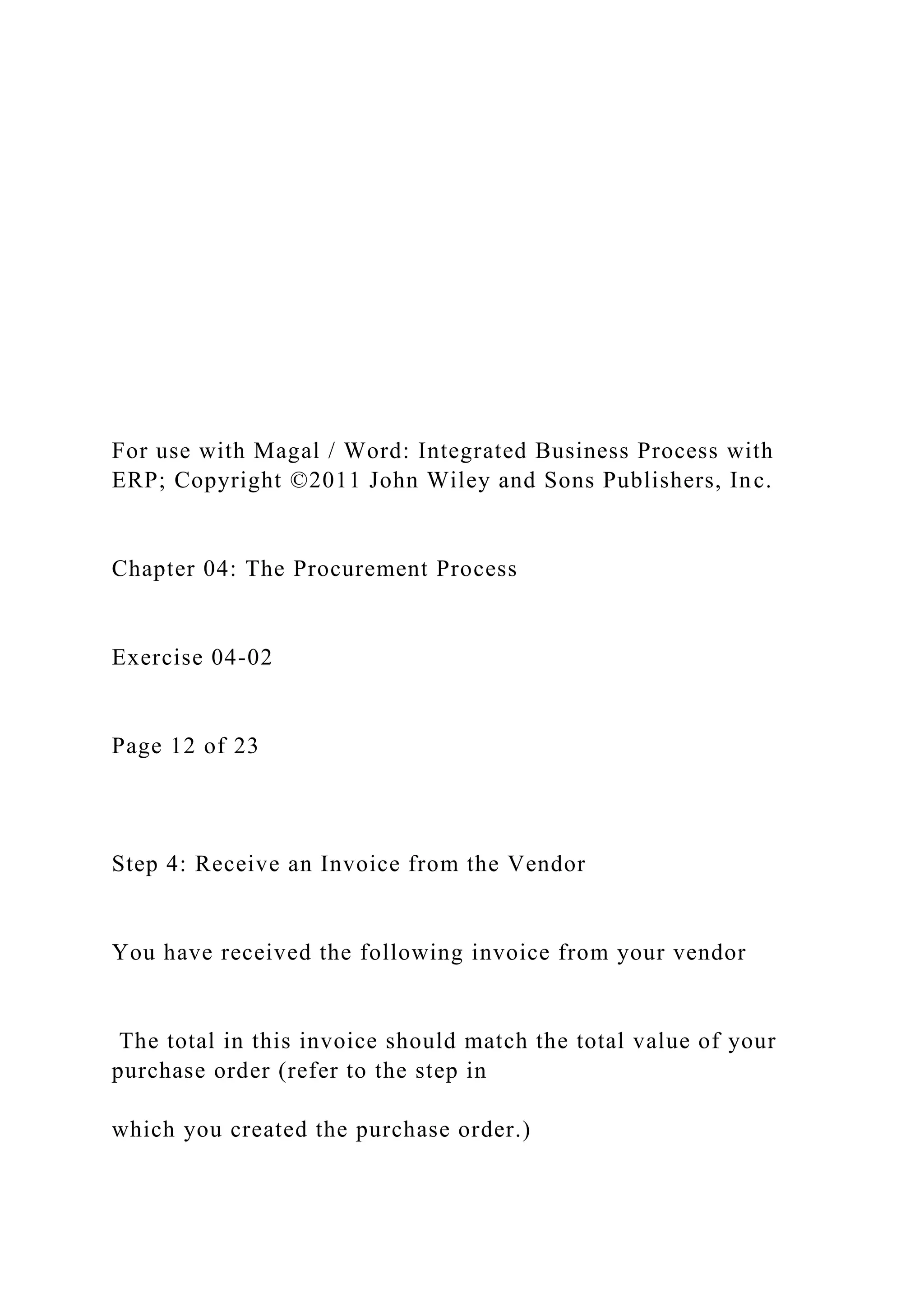 For use with Magal / Word: Integrated Business Process with
ERP; Copyright ©2011 John Wiley and Sons Publishers, Inc.
Chapter 04: The Procurement Process
Exercise 04-02
Page 12 of 23
Step 4: Receive an Invoice from the Vendor
You have received the following invoice from your vendor
The total in this invoice should match the total value of your
purchase order (refer to the step in
which you created the purchase order.)
 
