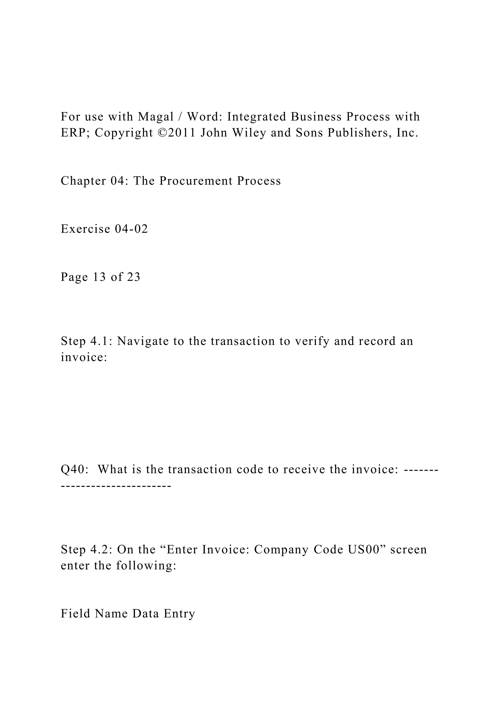 For use with Magal / Word: Integrated Business Process with
ERP; Copyright ©2011 John Wiley and Sons Publishers, Inc.
Chapter 04: The Procurement Process
Exercise 04-02
Page 13 of 23
Step 4.1: Navigate to the transaction to verify and record an
invoice:
Q40: What is the transaction code to receive the invoice: -------
----------------------
Step 4.2: On the “Enter Invoice: Company Code US00” screen
enter the following:
Field Name Data Entry
 