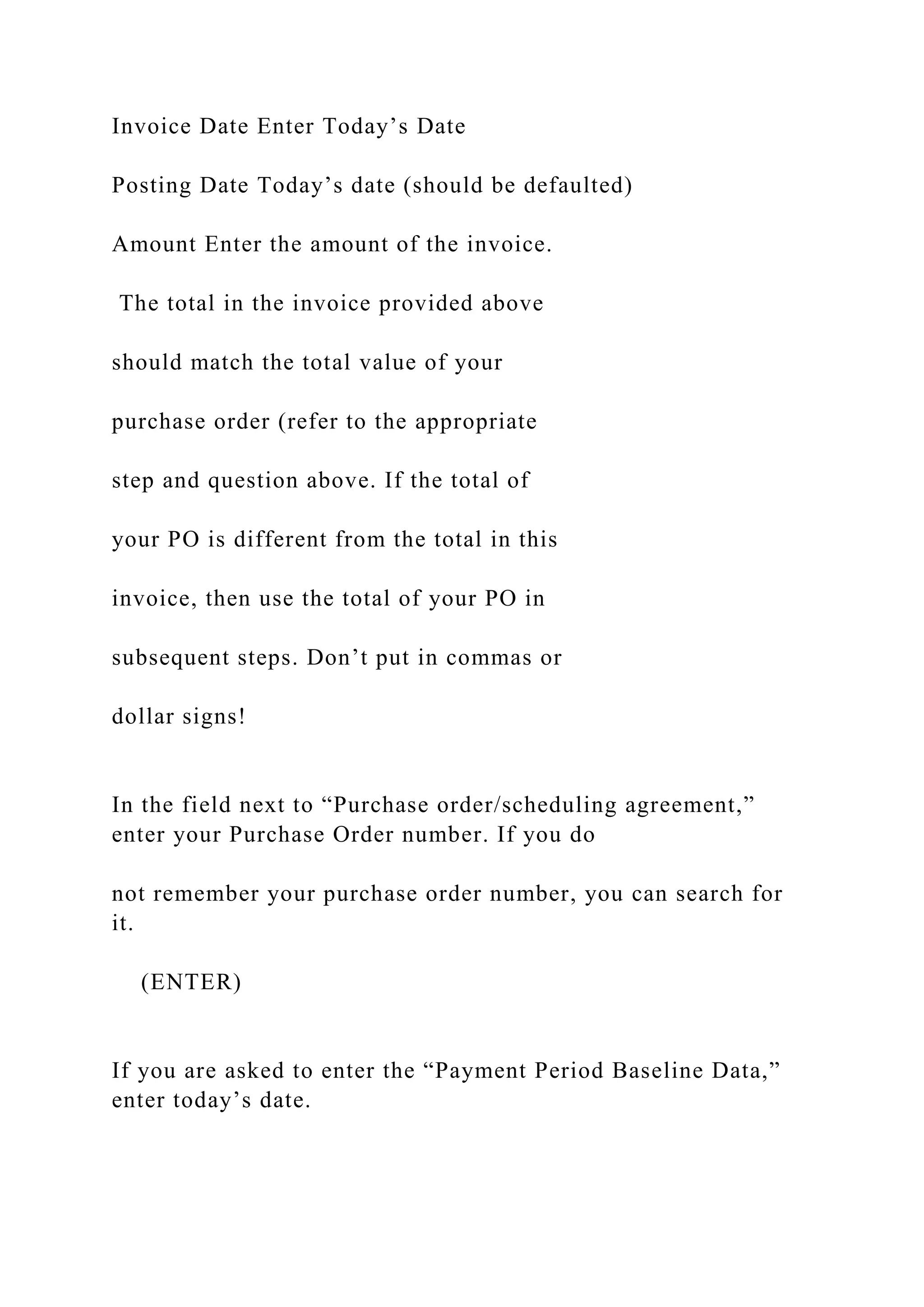 Invoice Date Enter Today’s Date
Posting Date Today’s date (should be defaulted)
Amount Enter the amount of the invoice.
The total in the invoice provided above
should match the total value of your
purchase order (refer to the appropriate
step and question above. If the total of
your PO is different from the total in this
invoice, then use the total of your PO in
subsequent steps. Don’t put in commas or
dollar signs!
In the field next to “Purchase order/scheduling agreement,”
enter your Purchase Order number. If you do
not remember your purchase order number, you can search for
it.
(ENTER)
If you are asked to enter the “Payment Period Baseline Data,”
enter today’s date.
 
