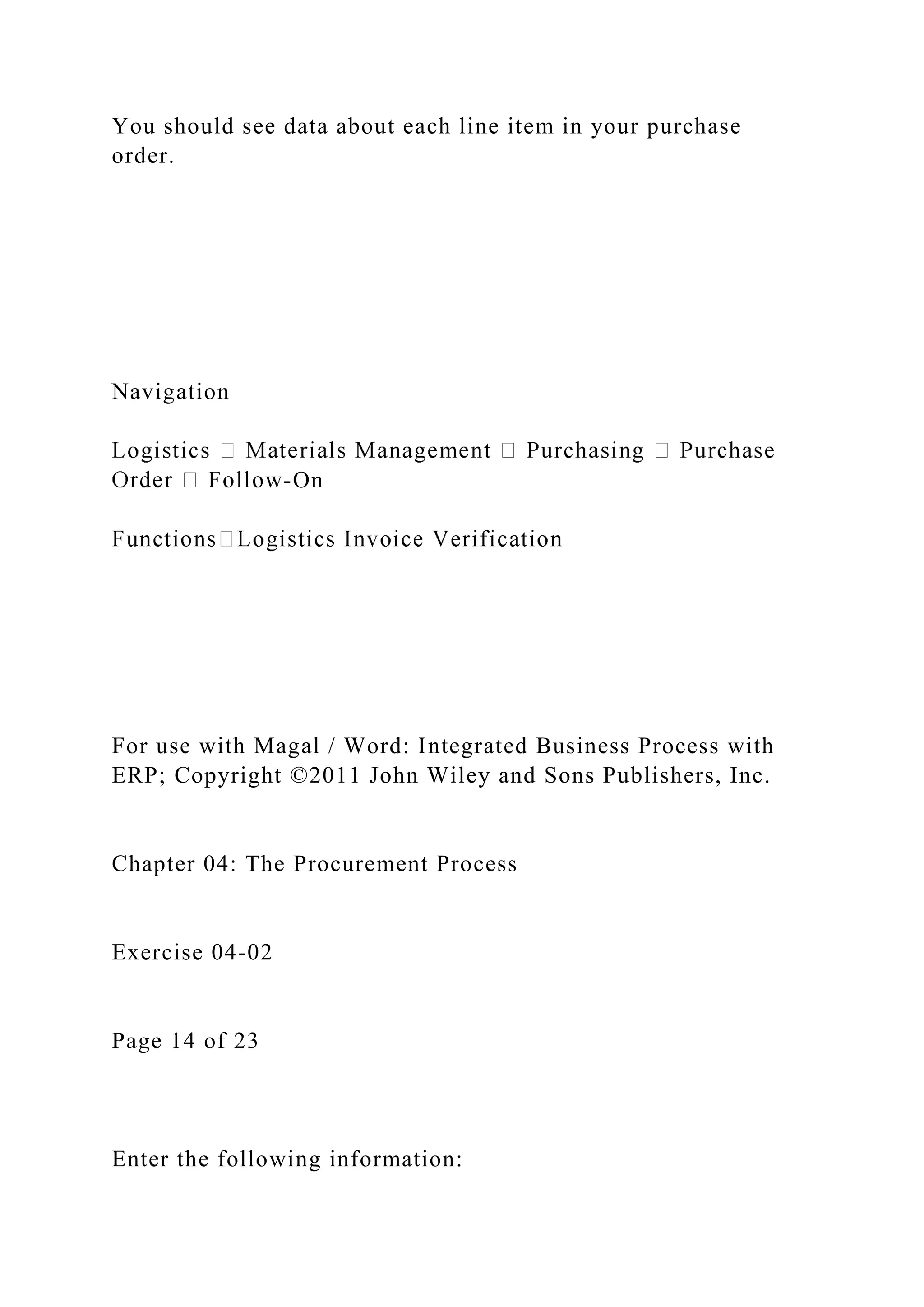 You should see data about each line item in your purchase
order.
Navigation
-On
For use with Magal / Word: Integrated Business Process with
ERP; Copyright ©2011 John Wiley and Sons Publishers, Inc.
Chapter 04: The Procurement Process
Exercise 04-02
Page 14 of 23
Enter the following information:
 