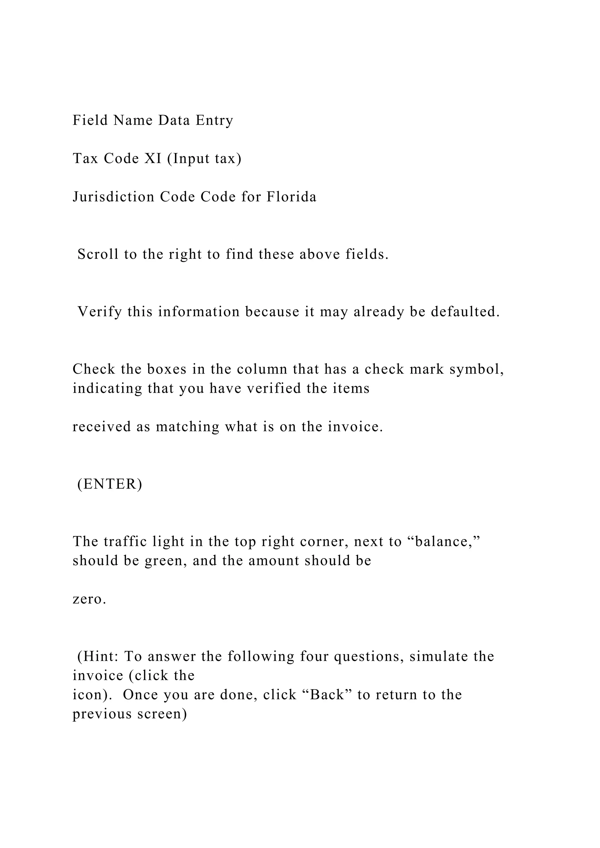 Field Name Data Entry
Tax Code XI (Input tax)
Jurisdiction Code Code for Florida
Scroll to the right to find these above fields.
Verify this information because it may already be defaulted.
Check the boxes in the column that has a check mark symbol,
indicating that you have verified the items
received as matching what is on the invoice.
(ENTER)
The traffic light in the top right corner, next to “balance,”
should be green, and the amount should be
zero.
(Hint: To answer the following four questions, simulate the
invoice (click the
icon). Once you are done, click “Back” to return to the
previous screen)
 