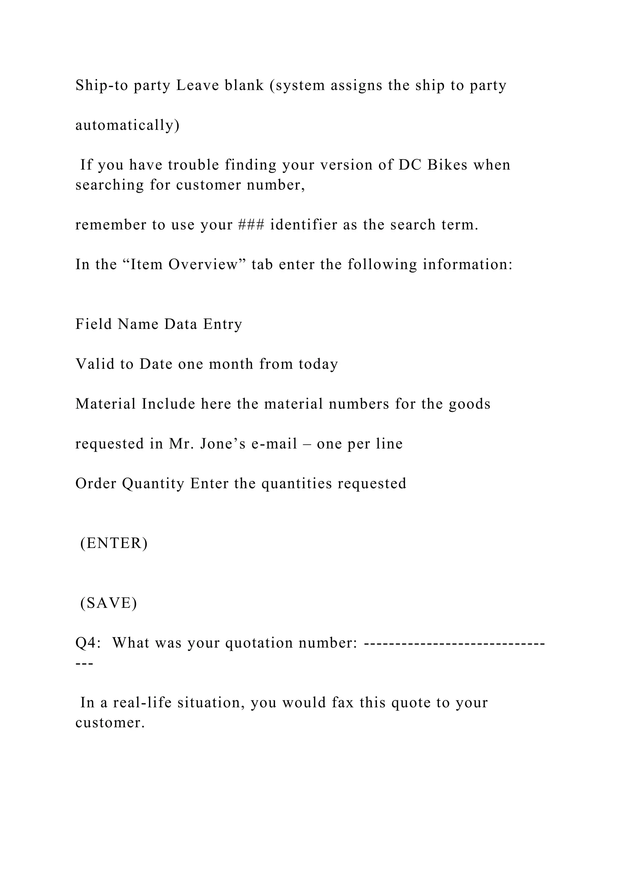 Ship-to party Leave blank (system assigns the ship to party
automatically)
If you have trouble finding your version of DC Bikes when
searching for customer number,
remember to use your ### identifier as the search term.
In the “Item Overview” tab enter the following information:
Field Name Data Entry
Valid to Date one month from today
Material Include here the material numbers for the goods
requested in Mr. Jone’s e-mail – one per line
Order Quantity Enter the quantities requested
(ENTER)
(SAVE)
Q4: What was your quotation number: -----------------------------
---
In a real-life situation, you would fax this quote to your
customer.
 