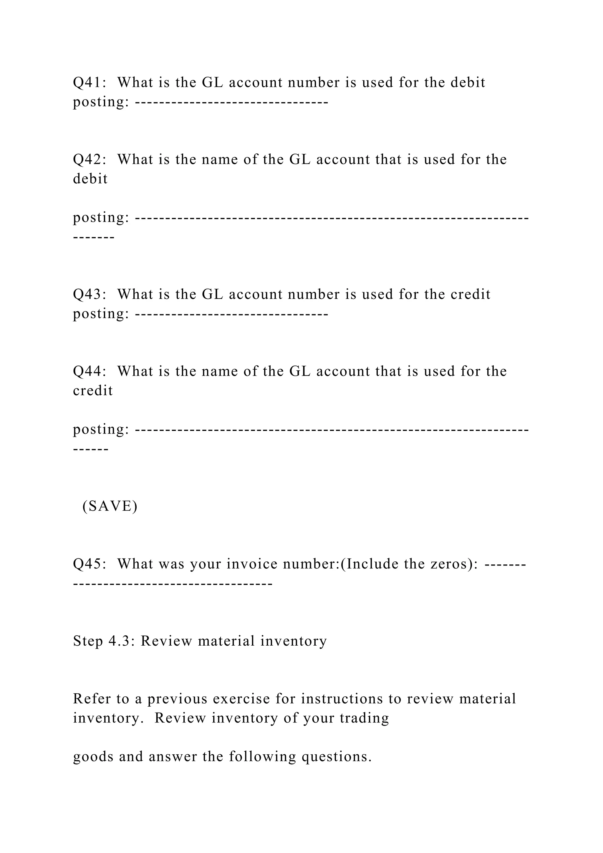 Q41: What is the GL account number is used for the debit
posting: --------------------------------
Q42: What is the name of the GL account that is used for the
debit
posting: -----------------------------------------------------------------
-------
Q43: What is the GL account number is used for the credit
posting: --------------------------------
Q44: What is the name of the GL account that is used for the
credit
posting: -----------------------------------------------------------------
------
(SAVE)
Q45: What was your invoice number:(Include the zeros): -------
---------------------------------
Step 4.3: Review material inventory
Refer to a previous exercise for instructions to review material
inventory. Review inventory of your trading
goods and answer the following questions.
 