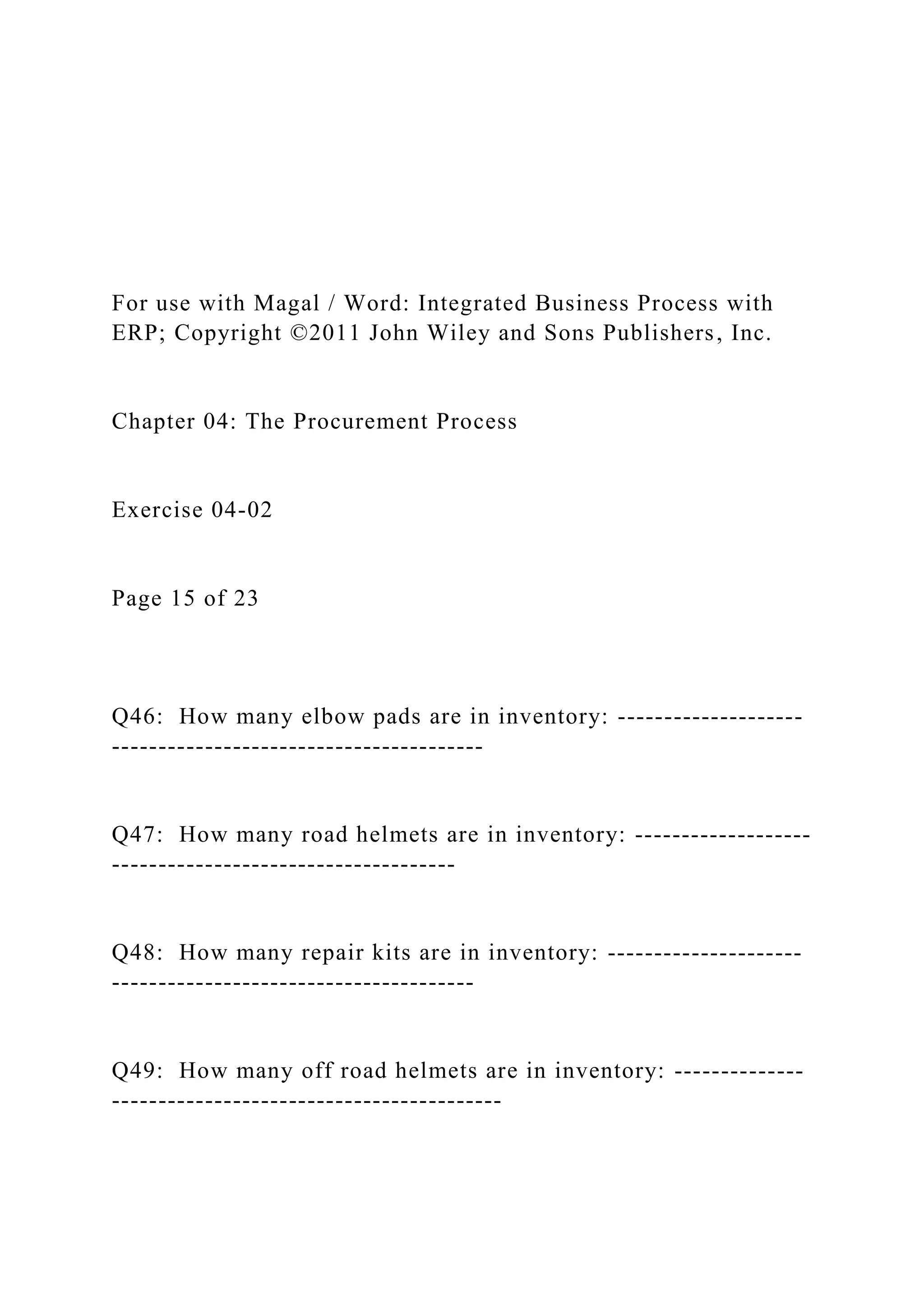 For use with Magal / Word: Integrated Business Process with
ERP; Copyright ©2011 John Wiley and Sons Publishers, Inc.
Chapter 04: The Procurement Process
Exercise 04-02
Page 15 of 23
Q46: How many elbow pads are in inventory: --------------------
----------------------------------------
Q47: How many road helmets are in inventory: -------------------
-------------------------------------
Q48: How many repair kits are in inventory: ---------------------
---------------------------------------
Q49: How many off road helmets are in inventory: --------------
------------------------------------------
 