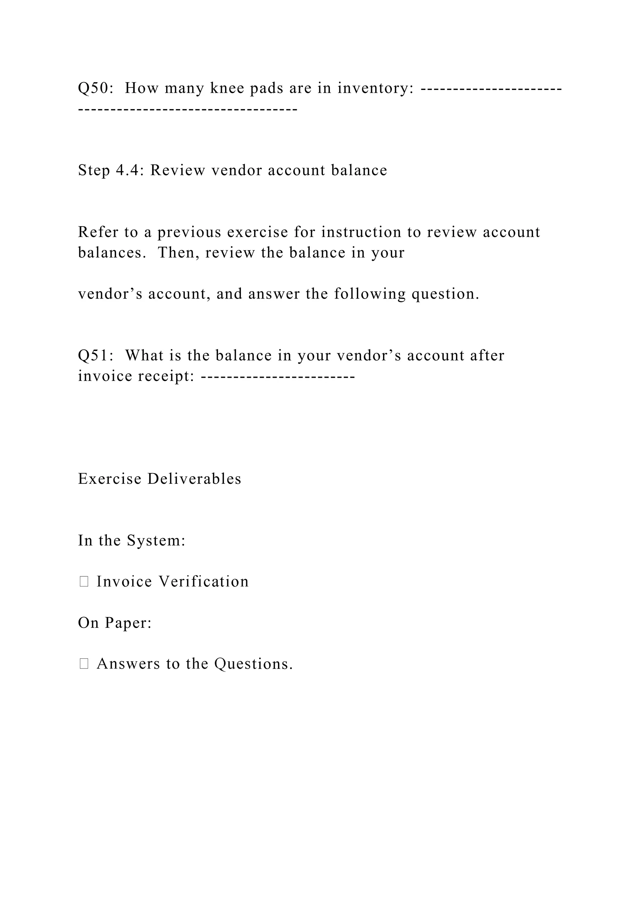 Q50: How many knee pads are in inventory: ----------------------
----------------------------------
Step 4.4: Review vendor account balance
Refer to a previous exercise for instruction to review account
balances. Then, review the balance in your
vendor’s account, and answer the following question.
Q51: What is the balance in your vendor’s account after
invoice receipt: ------------------------
Exercise Deliverables
In the System:
On Paper:
tions.
 
