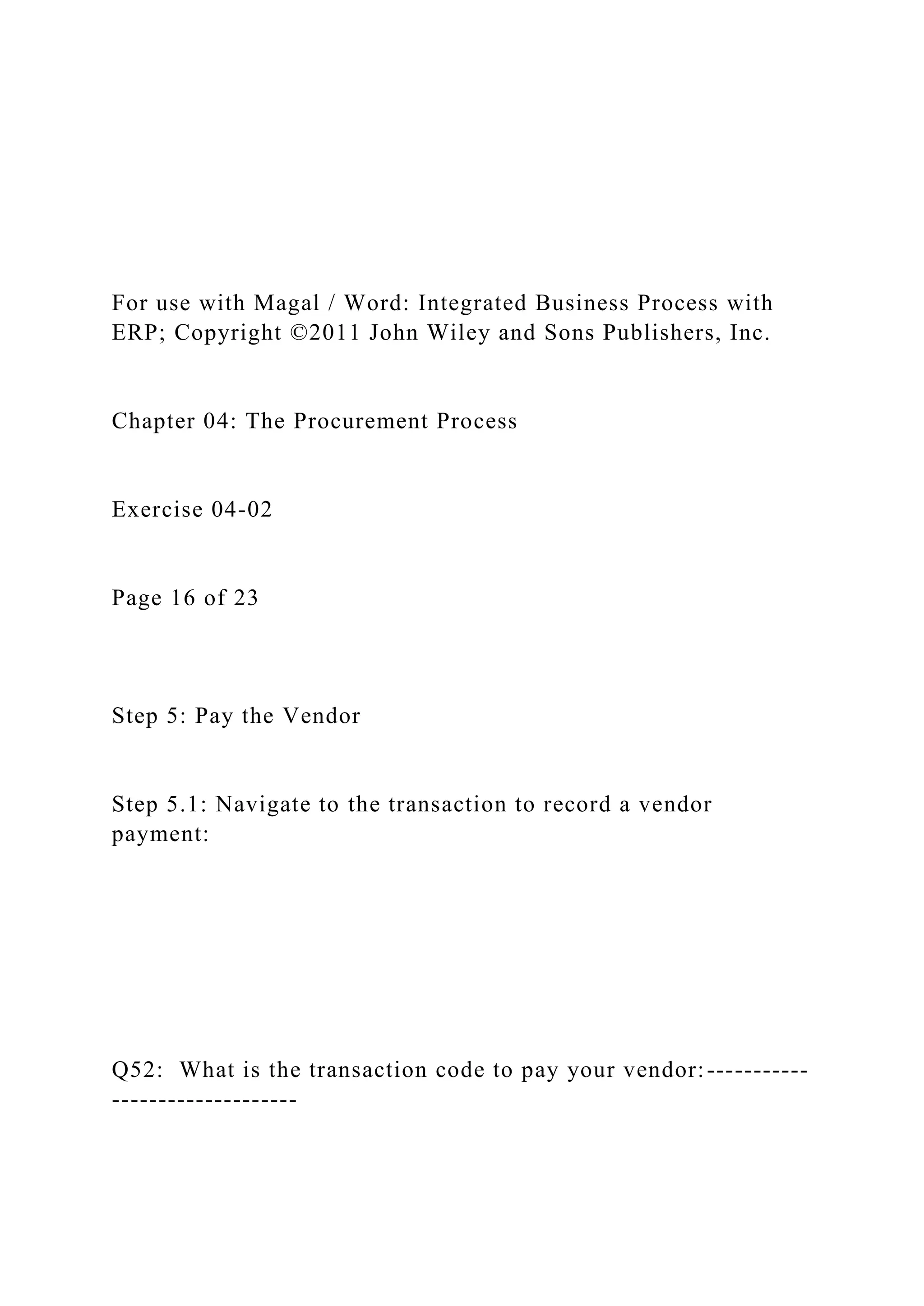 For use with Magal / Word: Integrated Business Process with
ERP; Copyright ©2011 John Wiley and Sons Publishers, Inc.
Chapter 04: The Procurement Process
Exercise 04-02
Page 16 of 23
Step 5: Pay the Vendor
Step 5.1: Navigate to the transaction to record a vendor
payment:
Q52: What is the transaction code to pay your vendor:-----------
--------------------
 