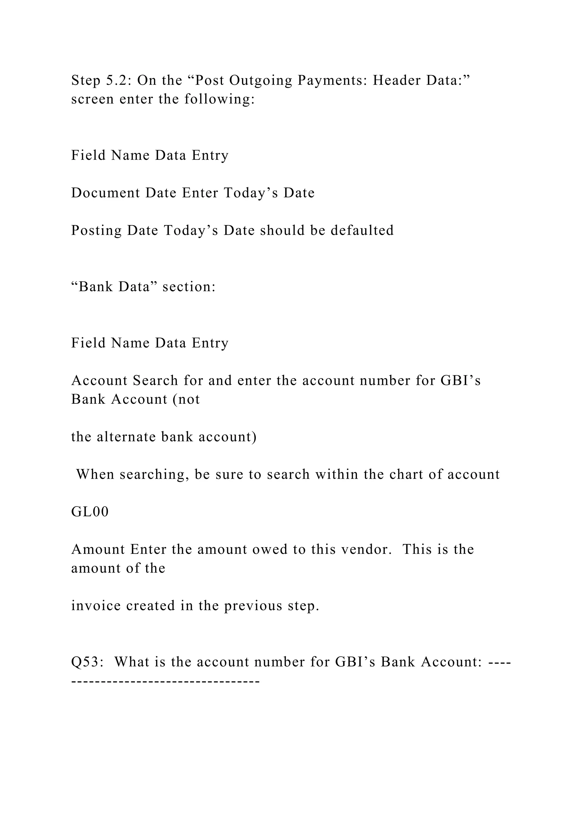Step 5.2: On the “Post Outgoing Payments: Header Data:”
screen enter the following:
Field Name Data Entry
Document Date Enter Today’s Date
Posting Date Today’s Date should be defaulted
“Bank Data” section:
Field Name Data Entry
Account Search for and enter the account number for GBI’s
Bank Account (not
the alternate bank account)
When searching, be sure to search within the chart of account
GL00
Amount Enter the amount owed to this vendor. This is the
amount of the
invoice created in the previous step.
Q53: What is the account number for GBI’s Bank Account: ----
--------------------------------
 