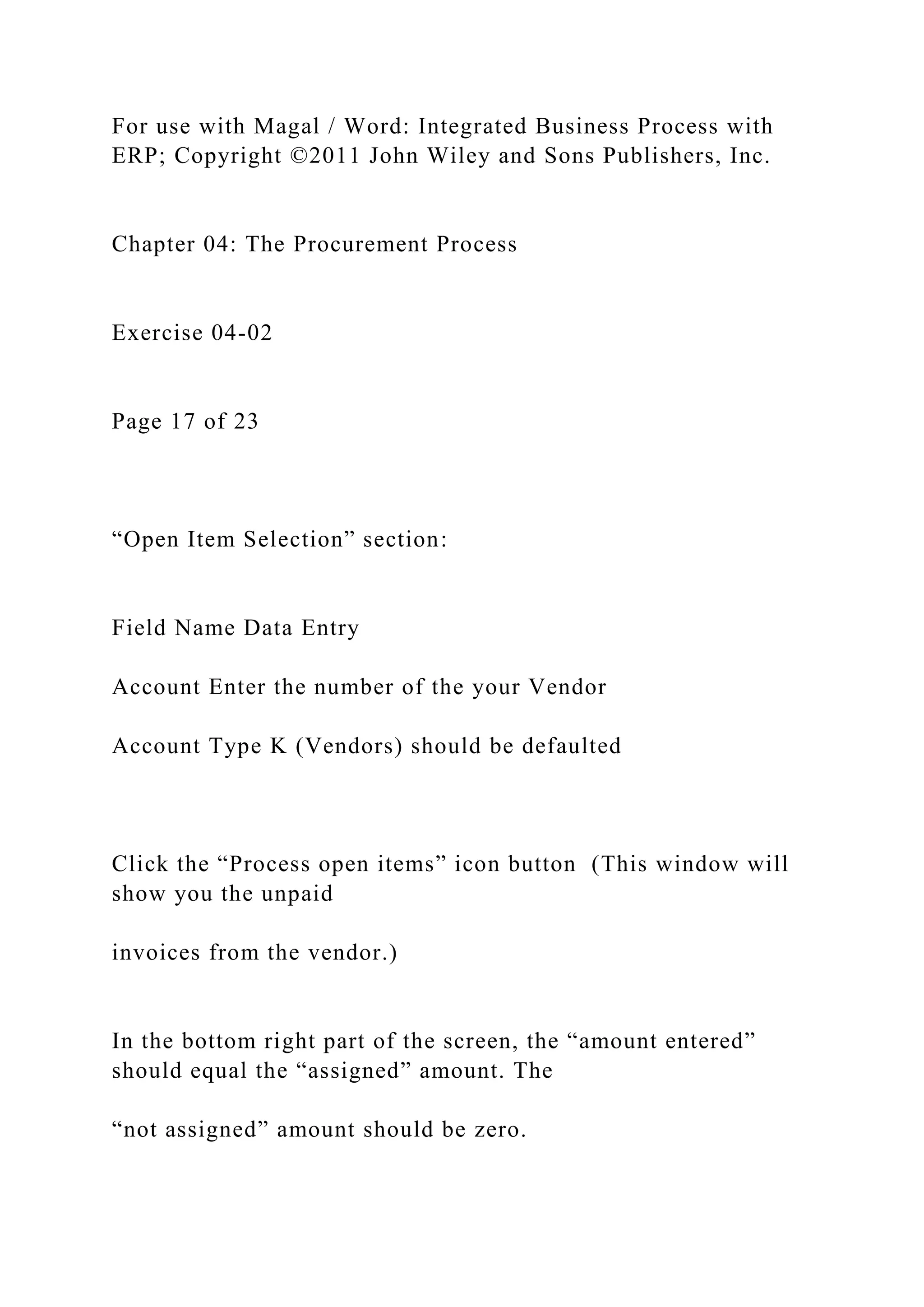 For use with Magal / Word: Integrated Business Process with
ERP; Copyright ©2011 John Wiley and Sons Publishers, Inc.
Chapter 04: The Procurement Process
Exercise 04-02
Page 17 of 23
“Open Item Selection” section:
Field Name Data Entry
Account Enter the number of the your Vendor
Account Type K (Vendors) should be defaulted
Click the “Process open items” icon button (This window will
show you the unpaid
invoices from the vendor.)
In the bottom right part of the screen, the “amount entered”
should equal the “assigned” amount. The
“not assigned” amount should be zero.
 