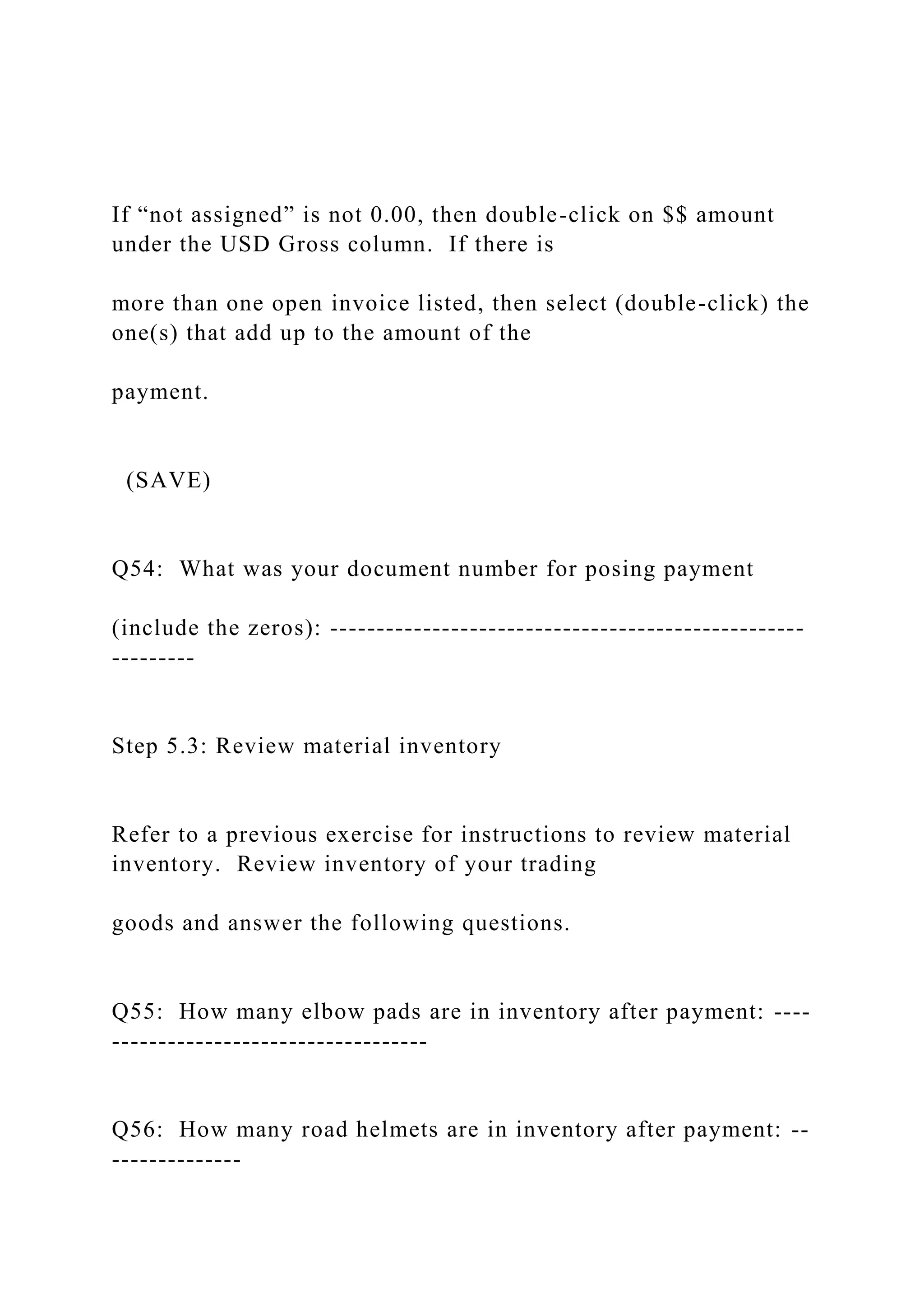 If “not assigned” is not 0.00, then double-click on $$ amount
under the USD Gross column. If there is
more than one open invoice listed, then select (double-click) the
one(s) that add up to the amount of the
payment.
(SAVE)
Q54: What was your document number for posing payment
(include the zeros): ---------------------------------------------------
---------
Step 5.3: Review material inventory
Refer to a previous exercise for instructions to review material
inventory. Review inventory of your trading
goods and answer the following questions.
Q55: How many elbow pads are in inventory after payment: ----
----------------------------------
Q56: How many road helmets are in inventory after payment: --
--------------
 