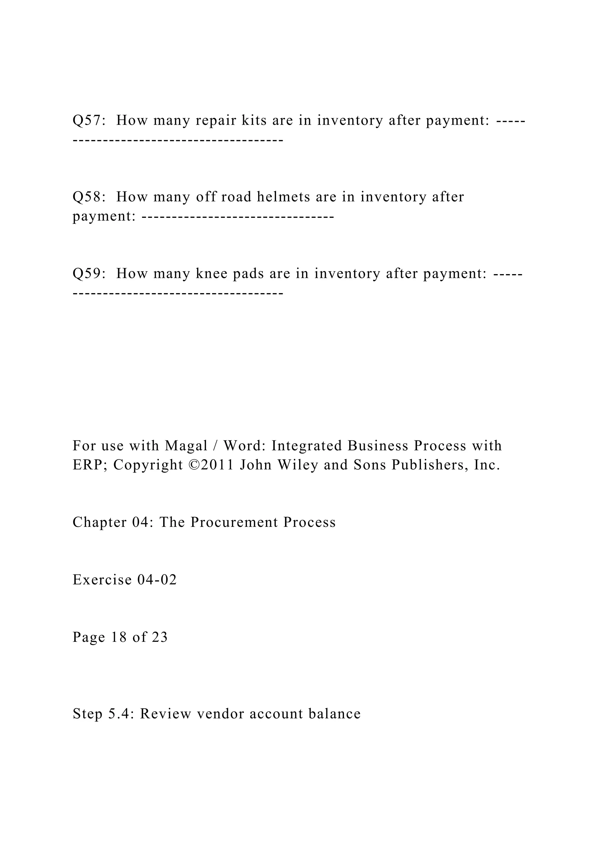Q57: How many repair kits are in inventory after payment: -----
-----------------------------------
Q58: How many off road helmets are in inventory after
payment: --------------------------------
Q59: How many knee pads are in inventory after payment: -----
-----------------------------------
For use with Magal / Word: Integrated Business Process with
ERP; Copyright ©2011 John Wiley and Sons Publishers, Inc.
Chapter 04: The Procurement Process
Exercise 04-02
Page 18 of 23
Step 5.4: Review vendor account balance
 