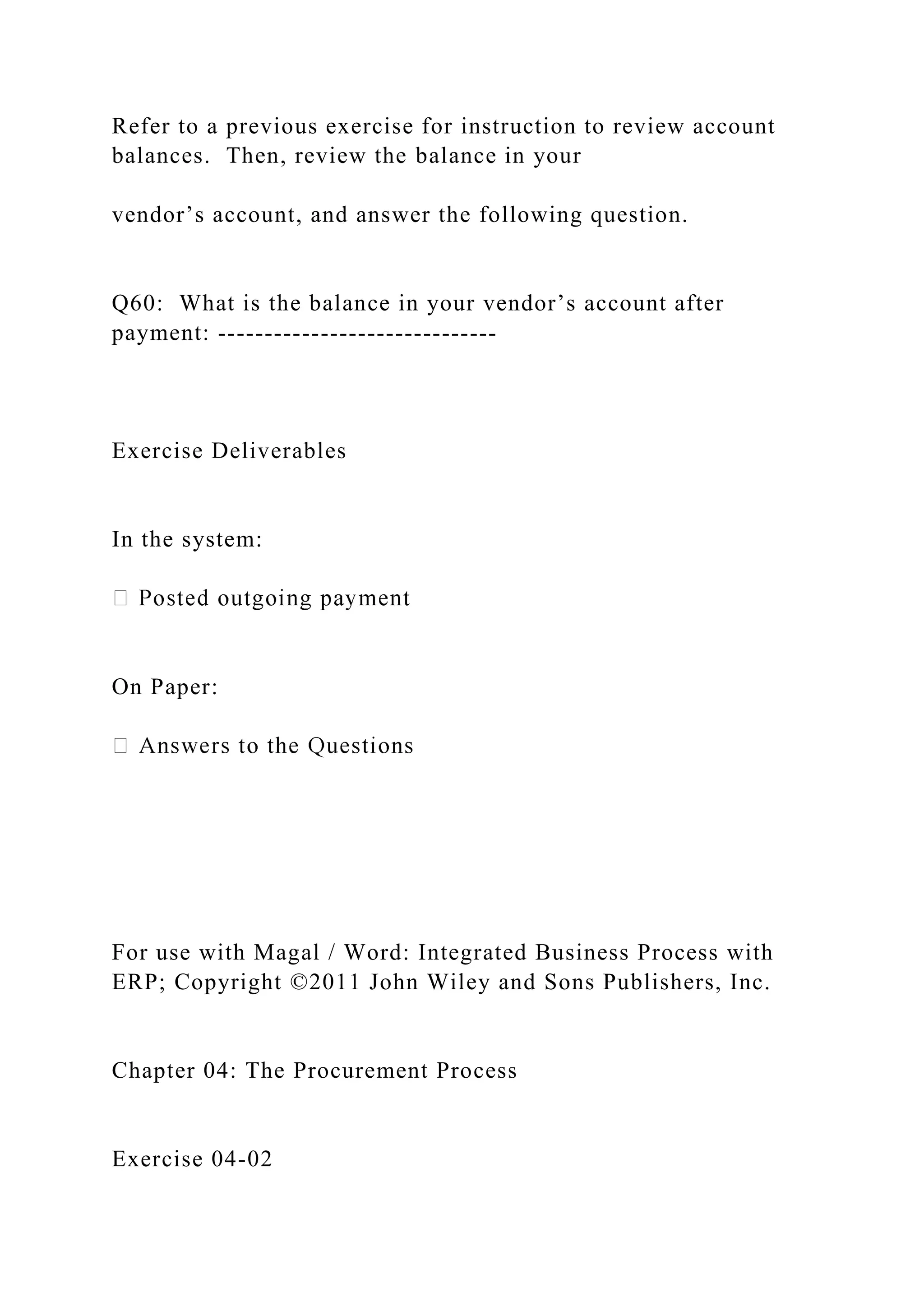Refer to a previous exercise for instruction to review account
balances. Then, review the balance in your
vendor’s account, and answer the following question.
Q60: What is the balance in your vendor’s account after
payment: ------------------------------
Exercise Deliverables
In the system:
On Paper:
For use with Magal / Word: Integrated Business Process with
ERP; Copyright ©2011 John Wiley and Sons Publishers, Inc.
Chapter 04: The Procurement Process
Exercise 04-02
 