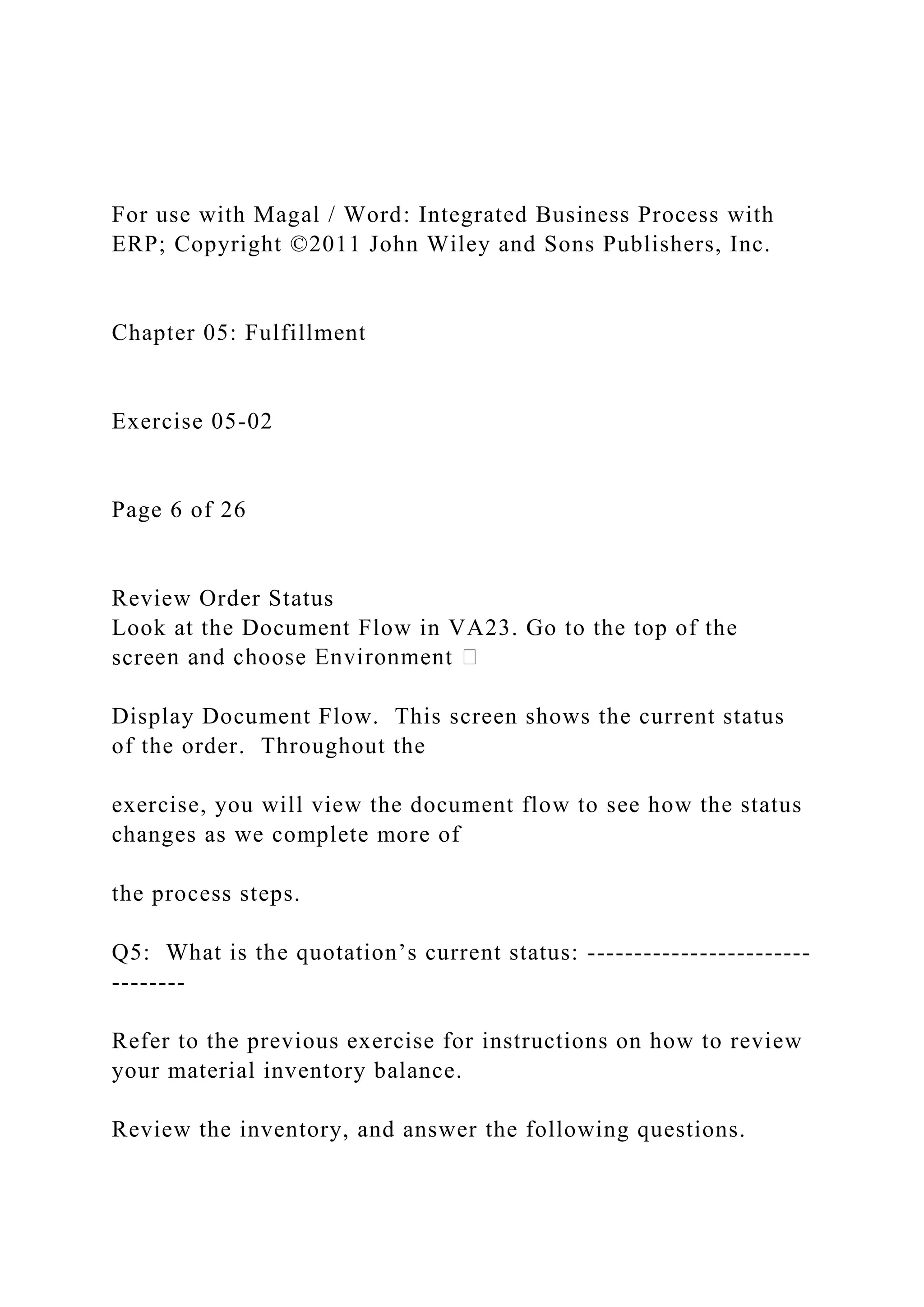 For use with Magal / Word: Integrated Business Process with
ERP; Copyright ©2011 John Wiley and Sons Publishers, Inc.
Chapter 05: Fulfillment
Exercise 05-02
Page 6 of 26
Review Order Status
Look at the Document Flow in VA23. Go to the top of the
scre
Display Document Flow. This screen shows the current status
of the order. Throughout the
exercise, you will view the document flow to see how the status
changes as we complete more of
the process steps.
Q5: What is the quotation’s current status: ------------------------
--------
Refer to the previous exercise for instructions on how to review
your material inventory balance.
Review the inventory, and answer the following questions.
 