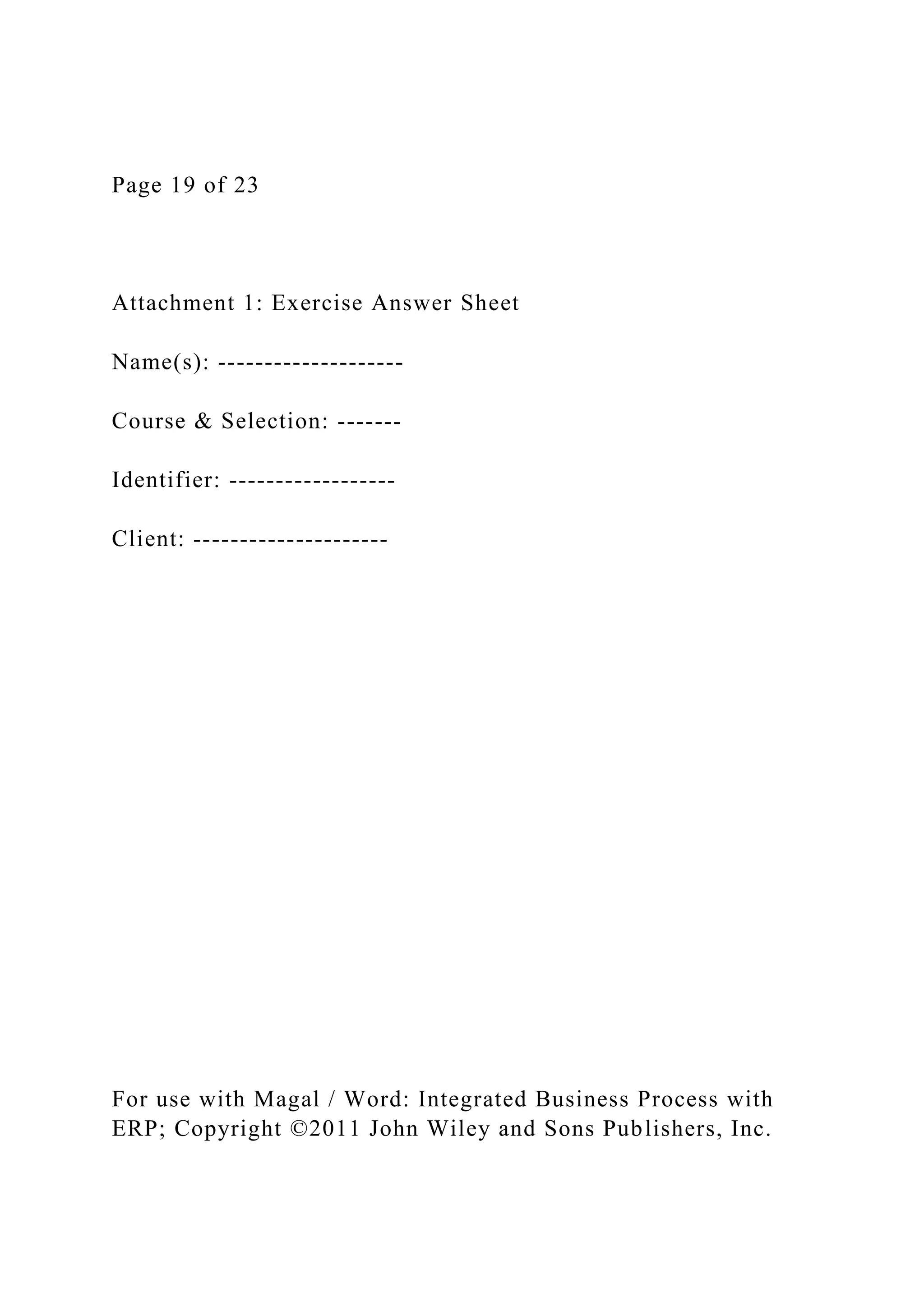 Page 19 of 23
Attachment 1: Exercise Answer Sheet
Name(s): --------------------
Course & Selection: -------
Identifier: ------------------
Client: ---------------------
For use with Magal / Word: Integrated Business Process with
ERP; Copyright ©2011 John Wiley and Sons Publishers, Inc.
 