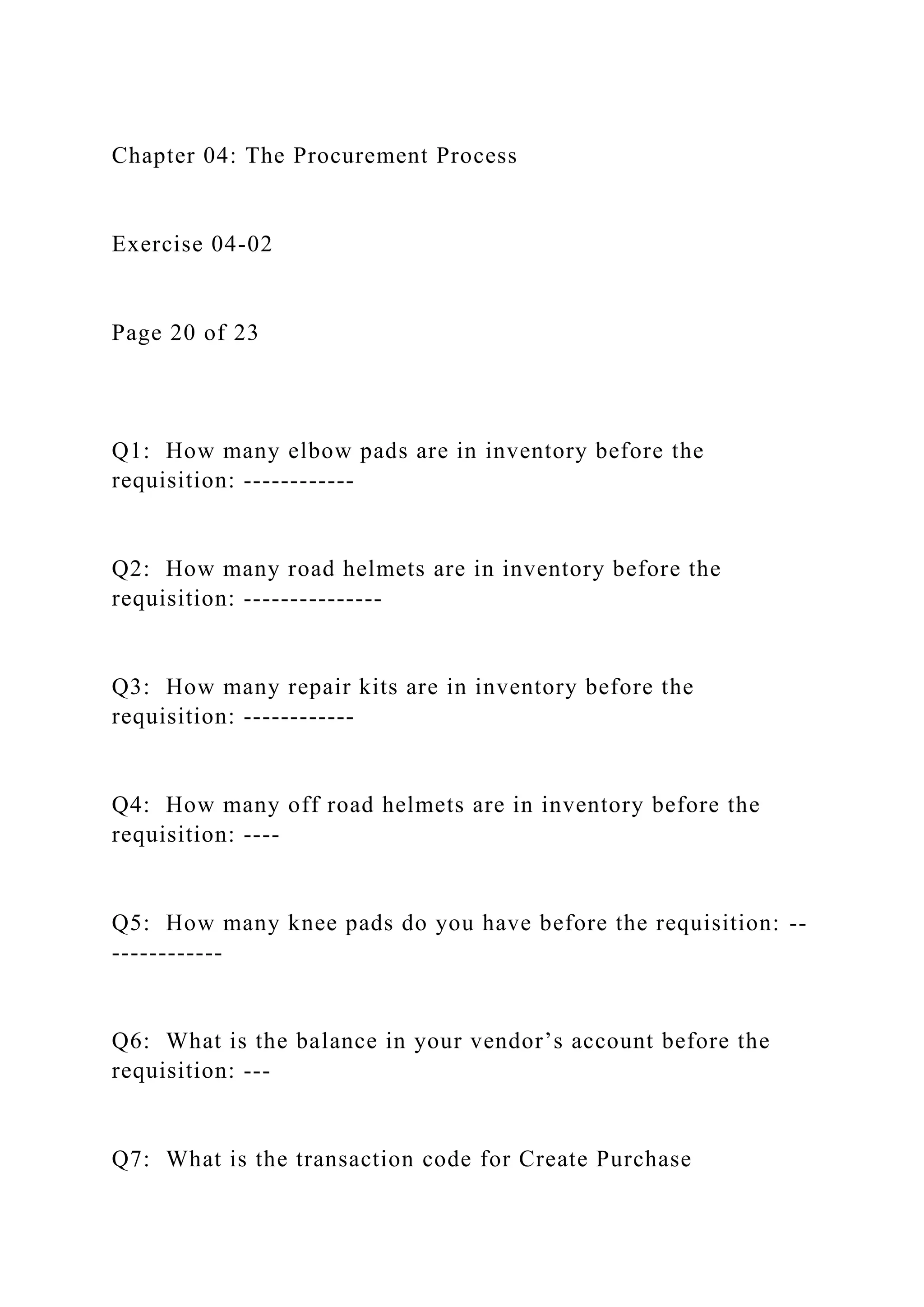 Chapter 04: The Procurement Process
Exercise 04-02
Page 20 of 23
Q1: How many elbow pads are in inventory before the
requisition: ------------
Q2: How many road helmets are in inventory before the
requisition: ---------------
Q3: How many repair kits are in inventory before the
requisition: ------------
Q4: How many off road helmets are in inventory before the
requisition: ----
Q5: How many knee pads do you have before the requisition: --
------------
Q6: What is the balance in your vendor’s account before the
requisition: ---
Q7: What is the transaction code for Create Purchase
 